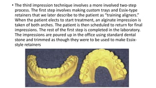 • The third impression technique involves a more involved two-step
process. The first step involves making custom trays and Essix-type
retainers that we later describe to the patient as “training aligners.”
When the patient elects to start treatment, an alginate impression is
taken of both arches. The patient is then scheduled to return for final
impressions. The rest of the first step is completed in the laboratory.
The impressions are poured up in the office using standard dental
stone and trimmed as though they were to be used to make Essix-
style retainers
 