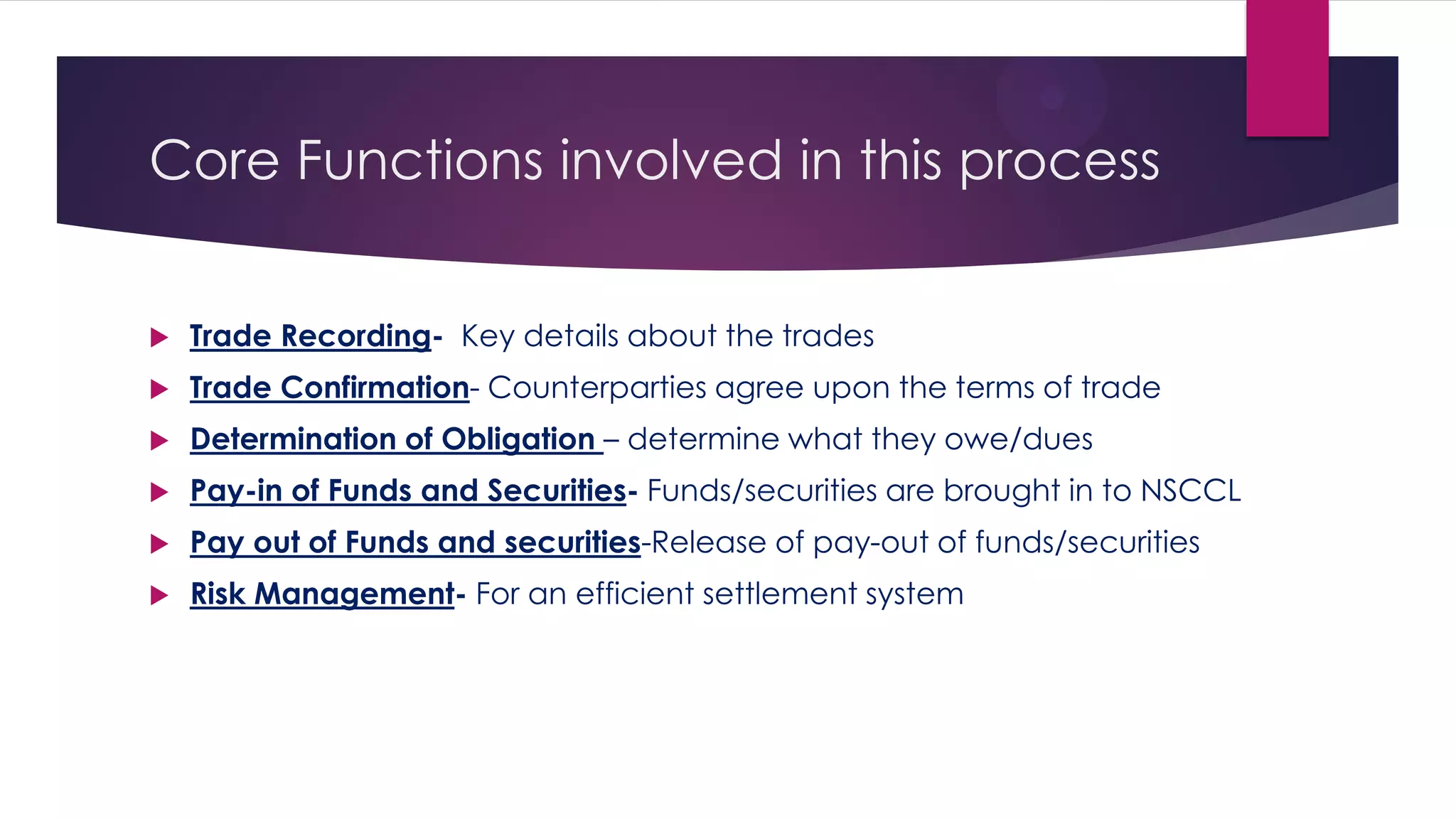 Core Functions involved in this process 
Trade Recording- Key details about the trades 
Trade Confirmation- Counterparties agree upon the terms of trade 
Determination of Obligation – determine what they owe/dues 
Pay-in of Funds and Securities- Funds/securities are brought in to NSCCL 
Pay out of Funds and securities-Release of pay-out of funds/securities 
Risk Management- For an efficient settlement system  