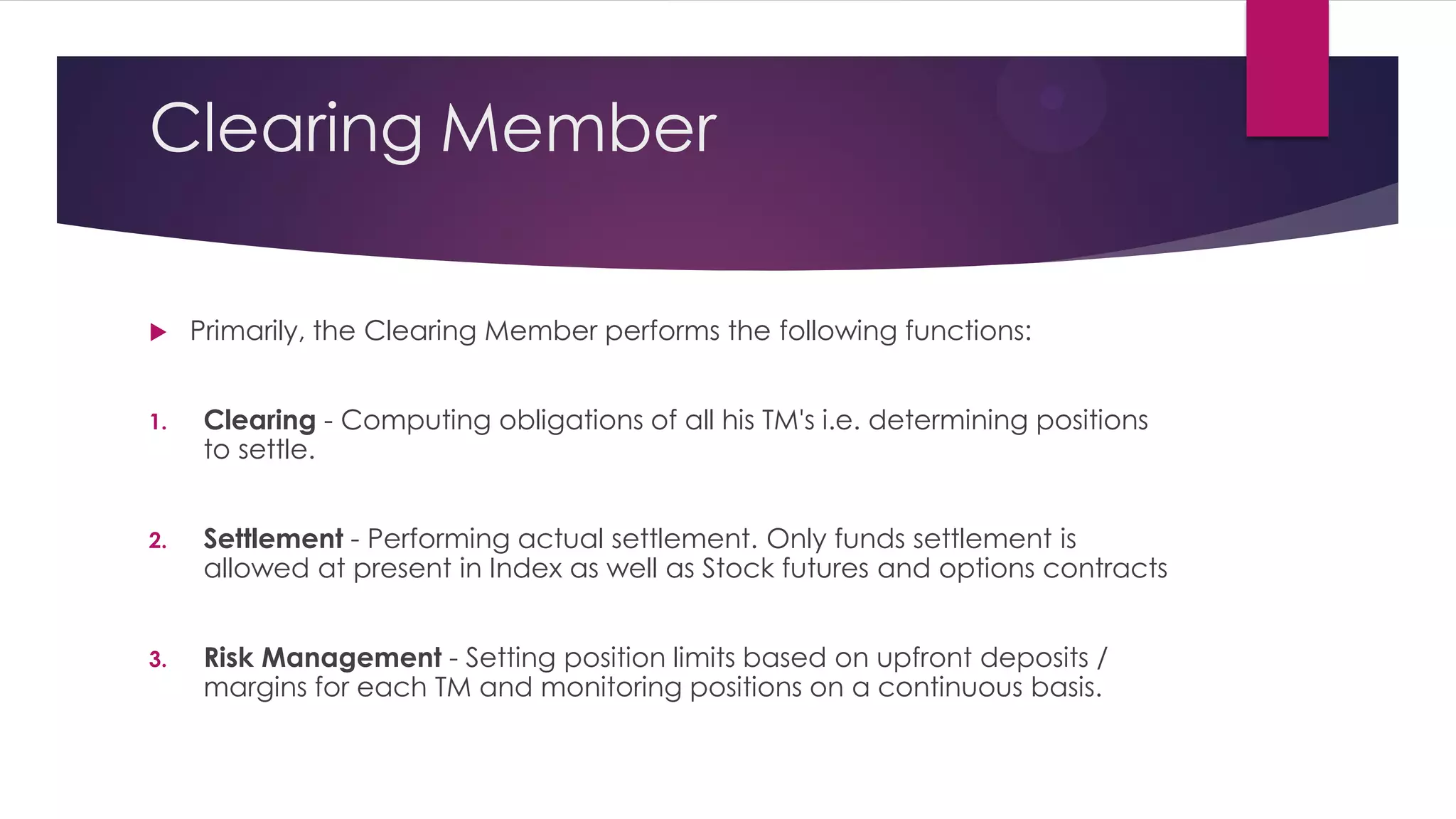 Clearing Member 
Primarily, the Clearing Member performs the following functions: 
1.Clearing - Computing obligations of all his TM's i.e. determining positions to settle. 
2.Settlement - Performing actual settlement. Only funds settlement is allowed at present in Index as well as Stock futures and options contracts 
3.Risk Management - Setting position limits based on upfront deposits / margins for each TM and monitoring positions on a continuous basis.  