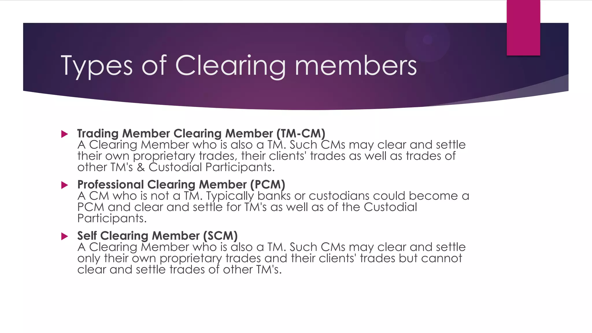 Trading Member Clearing Member (TM-CM) A Clearing Member who is also a TM. Such CMs may clear and settle their own proprietary trades, their clients' trades as well as trades of other TM's & Custodial Participants. 
Professional Clearing Member (PCM) A CM who is not a TM. Typically banks or custodians could become a PCM and clear and settle for TM's as well as of the Custodial Participants. 
Self Clearing Member (SCM) A Clearing Member who is also a TM. Such CMs may clear and settle only their own proprietary trades and their clients' trades but cannot clear and settle trades of other TM's. 
Types of Clearing members  