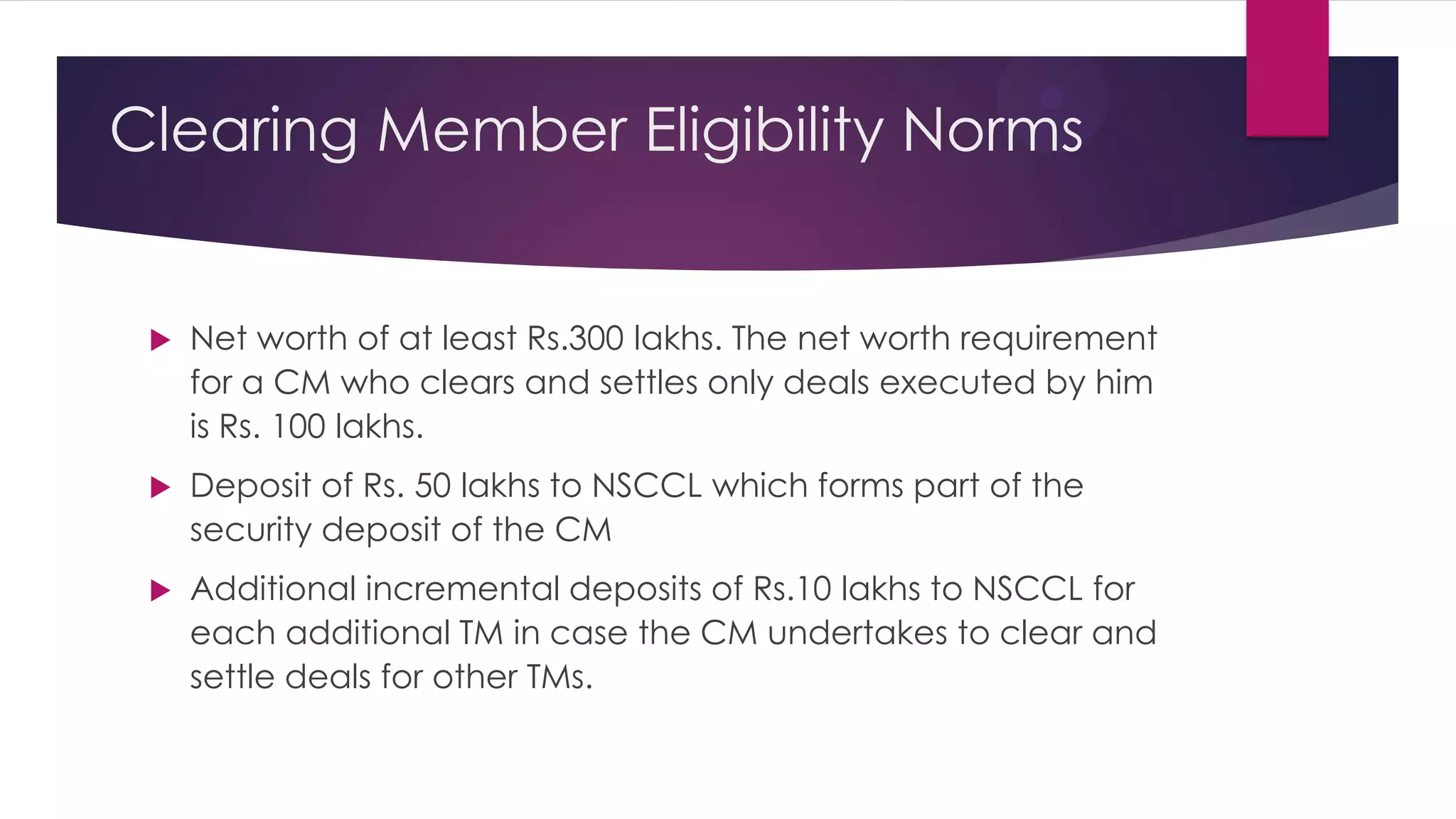 Net worth of at least Rs.300 lakhs. The net worth requirement for a CM who clears and settles only deals executed by him is Rs. 100 lakhs. 
Deposit of Rs. 50 lakhs to NSCCL which forms part of the security deposit of the CM 
Additional incremental deposits of Rs.10 lakhs to NSCCL for each additional TM in case the CM undertakes to clear and settle deals for other TMs. 
Clearing Member Eligibility Norms  
