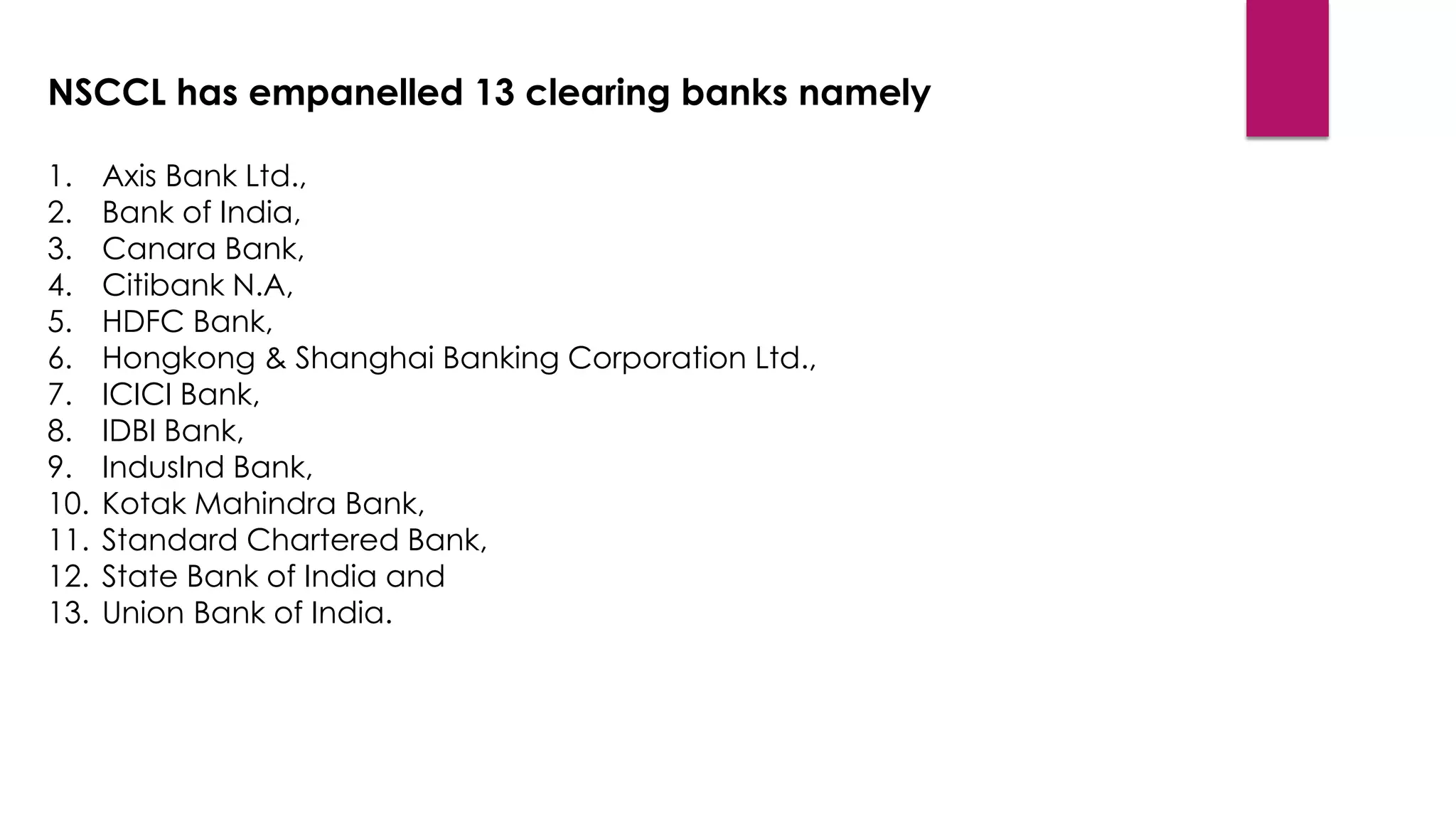 NSCCL has empanelled 13 clearing banks namely 
1.Axis Bank Ltd., 
2.Bank of India, 
3.Canara Bank, 
4.Citibank N.A, 
5.HDFC Bank, 
6.Hongkong & Shanghai Banking Corporation Ltd., 
7.ICICI Bank, 
8.IDBI Bank, 
9.IndusInd Bank, 
10.Kotak Mahindra Bank, 
11.Standard Chartered Bank, 
12.State Bank of India and 
13.Union Bank of India.  