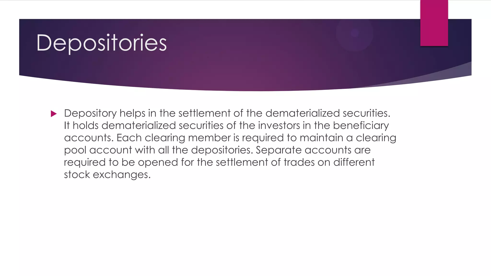Depositories 
Depository helps in the settlement of the dematerialized securities. It holds dematerialized securities of the investors in the beneficiary accounts. Each clearing member is required to maintain a clearing pool account with all the depositories. Separate accounts are required to be opened for the settlement of trades on different stock exchanges.  