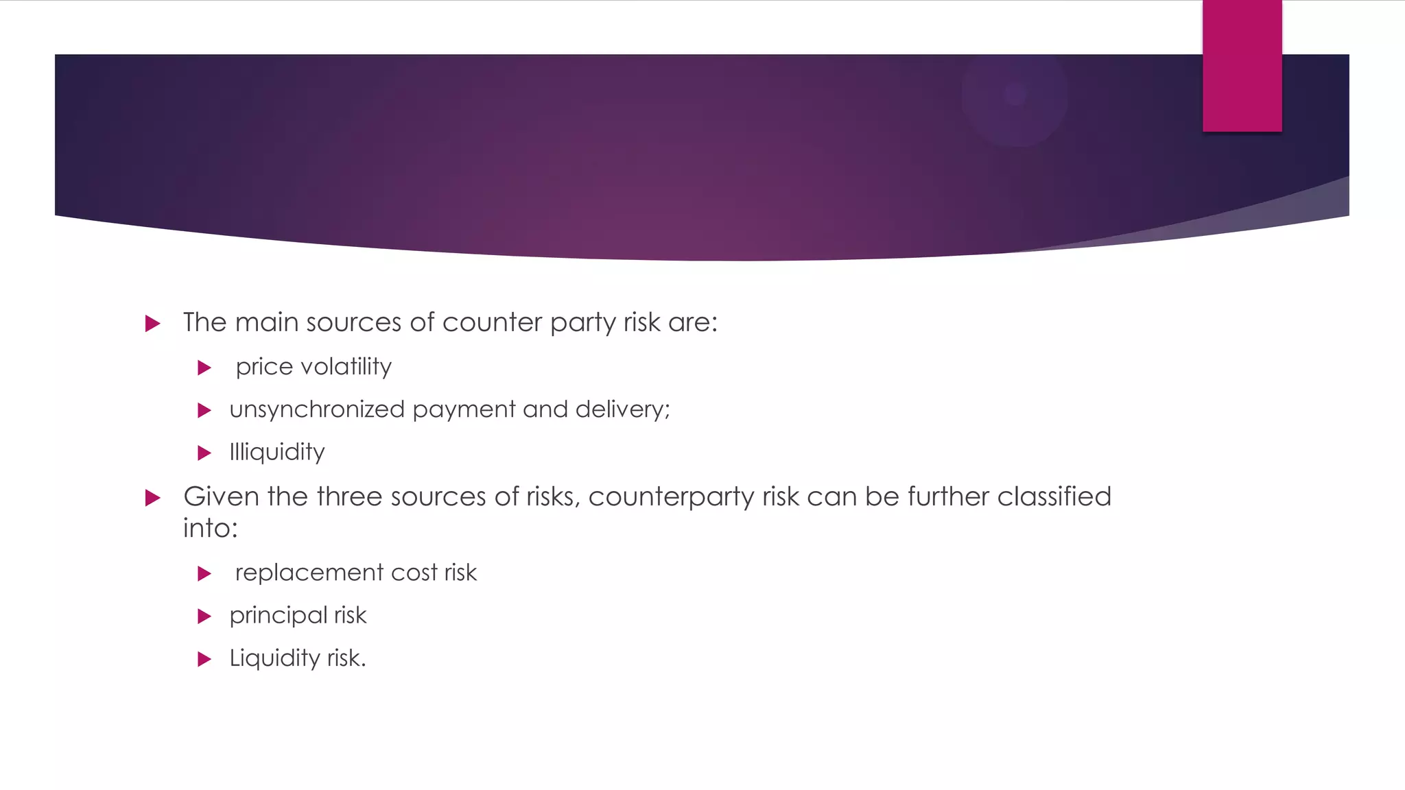 The main sources of counter party risk are: 
 price volatility 
unsynchronized payment and delivery; 
Illiquidity 
Given the three sources of risks, counterparty risk can be further classified into: 
 replacement cost risk 
principal risk 
Liquidity risk.  