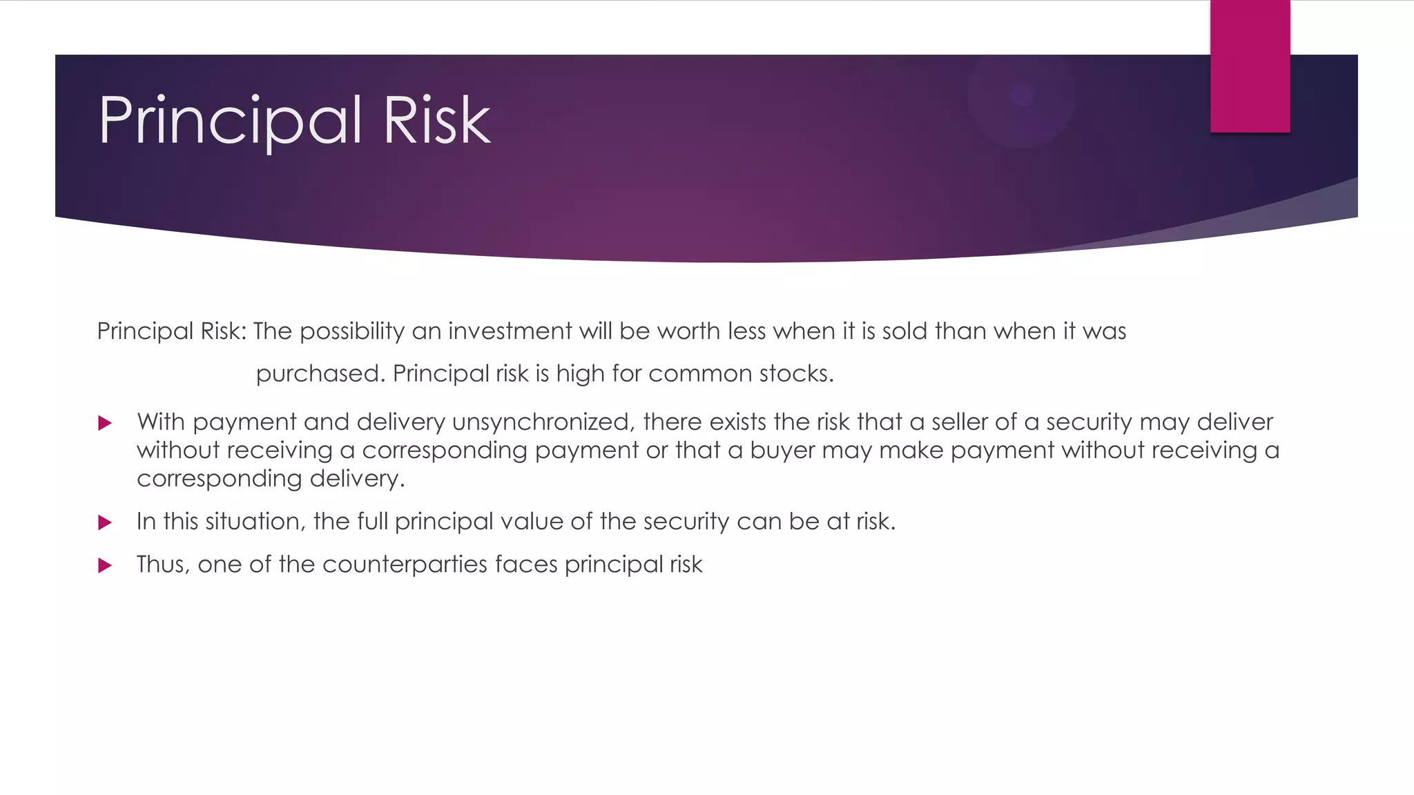 Principal Risk 
Principal Risk: The possibility an investment will be worth less when it is sold than when it was purchased. Principal risk is high for common stocks. 
With payment and delivery unsynchronized, there exists the risk that a seller of a security may deliver without receiving a corresponding payment or that a buyer may make payment without receiving a corresponding delivery. 
In this situation, the full principal value of the security can be at risk. 
Thus, one of the counterparties faces principal risk 
 