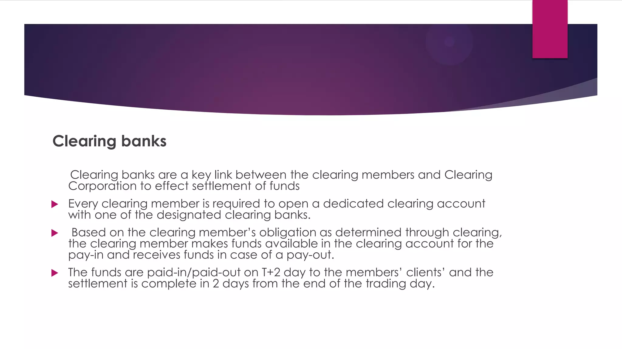 Clearing banks 
Clearing banks are a key link between the clearing members and Clearing Corporation to effect settlement of funds 
Every clearing member is required to open a dedicated clearing account with one of the designated clearing banks. 
 Based on the clearing member’s obligation as determined through clearing, the clearing member makes funds available in the clearing account for the pay-in and receives funds in case of a pay-out. 
The funds are paid-in/paid-out on T+2 day to the members’ clients’ and the settlement is complete in 2 days from the end of the trading day. 
 