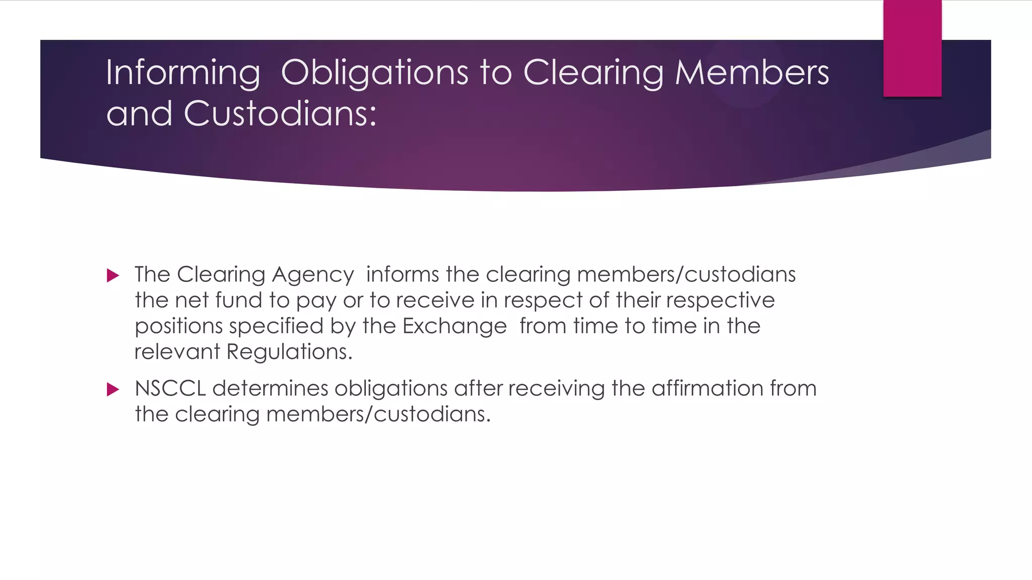 Informing Obligations to Clearing Members and Custodians: 
The Clearing Agency informs the clearing members/custodians the net fund to pay or to receive in respect of their respective positions specified by the Exchange from time to time in the relevant Regulations. 
NSCCL determines obligations after receiving the affirmation from the clearing members/custodians. 
 