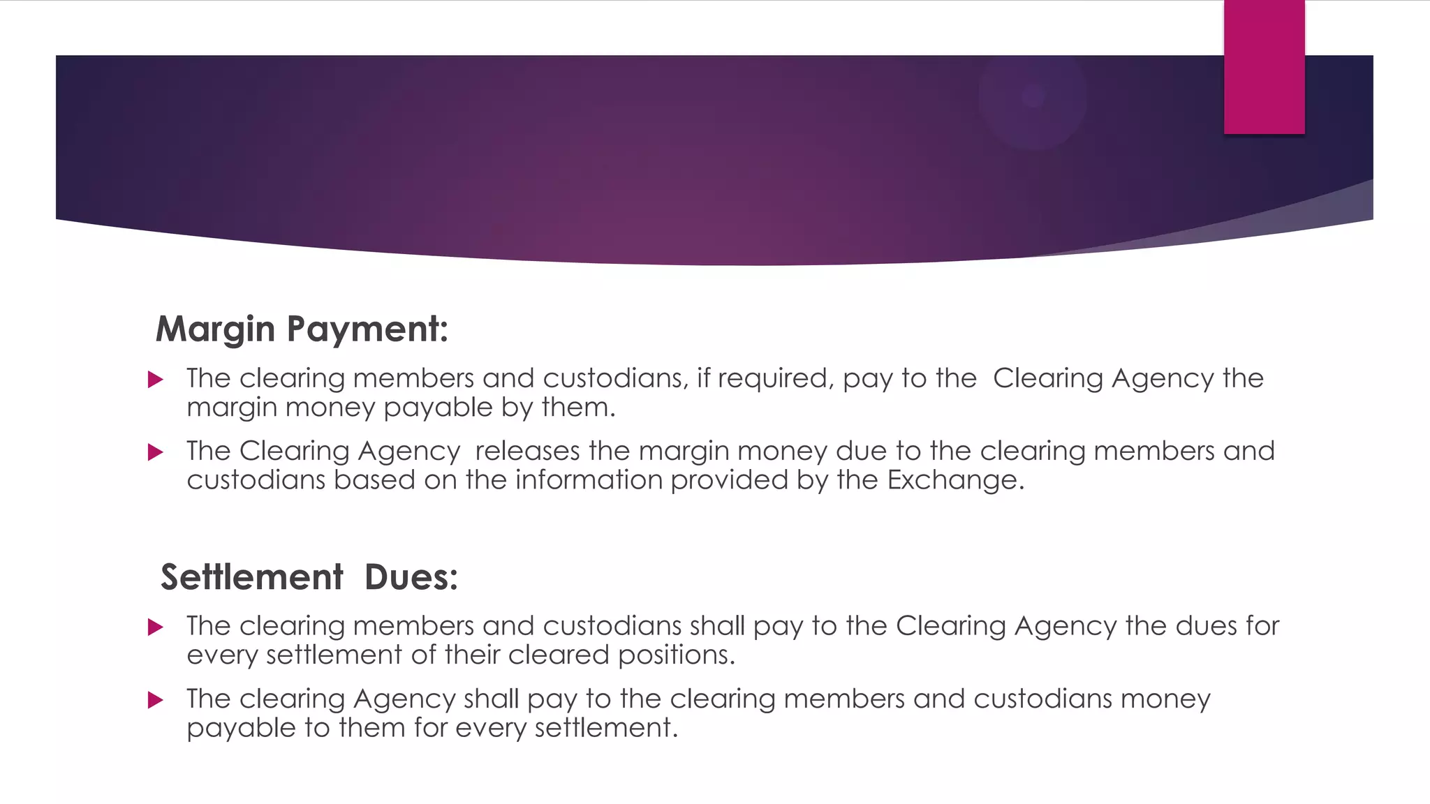 Margin Payment: 
The clearing members and custodians, if required, pay to the Clearing Agency the margin money payable by them. 
The Clearing Agency releases the margin money due to the clearing members and custodians based on the information provided by the Exchange. 
Settlement Dues: 
The clearing members and custodians shall pay to the Clearing Agency the dues for every settlement of their cleared positions. 
The clearing Agency shall pay to the clearing members and custodians money payable to them for every settlement. 
 