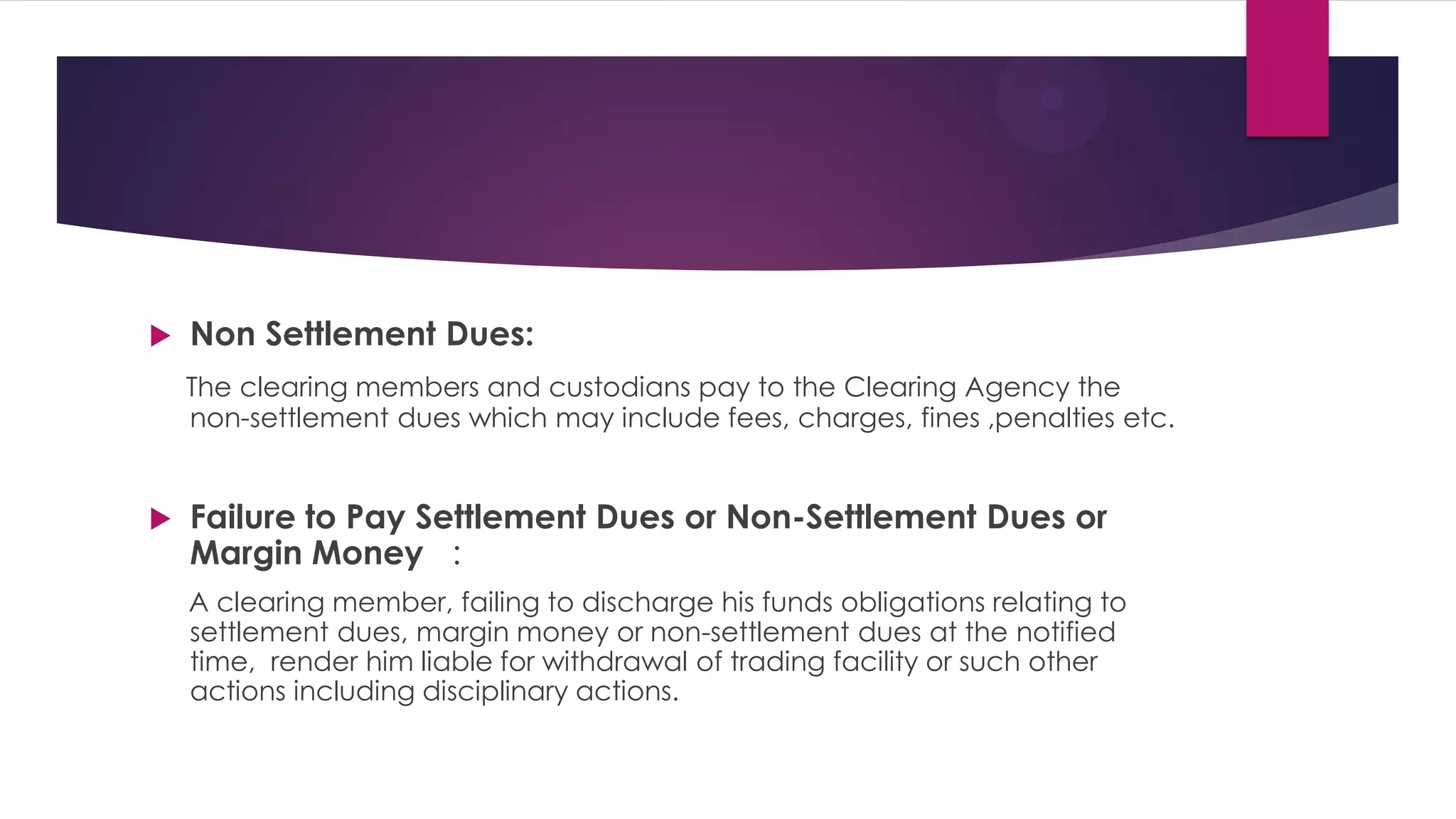 Non Settlement Dues: 
The clearing members and custodians pay to the Clearing Agency the non-settlement dues which may include fees, charges, fines ,penalties etc. 
Failure to Pay Settlement Dues or Non-Settlement Dues or Margin Money : 
A clearing member, failing to discharge his funds obligations relating to settlement dues, margin money or non-settlement dues at the notified time, render him liable for withdrawal of trading facility or such other actions including disciplinary actions.  