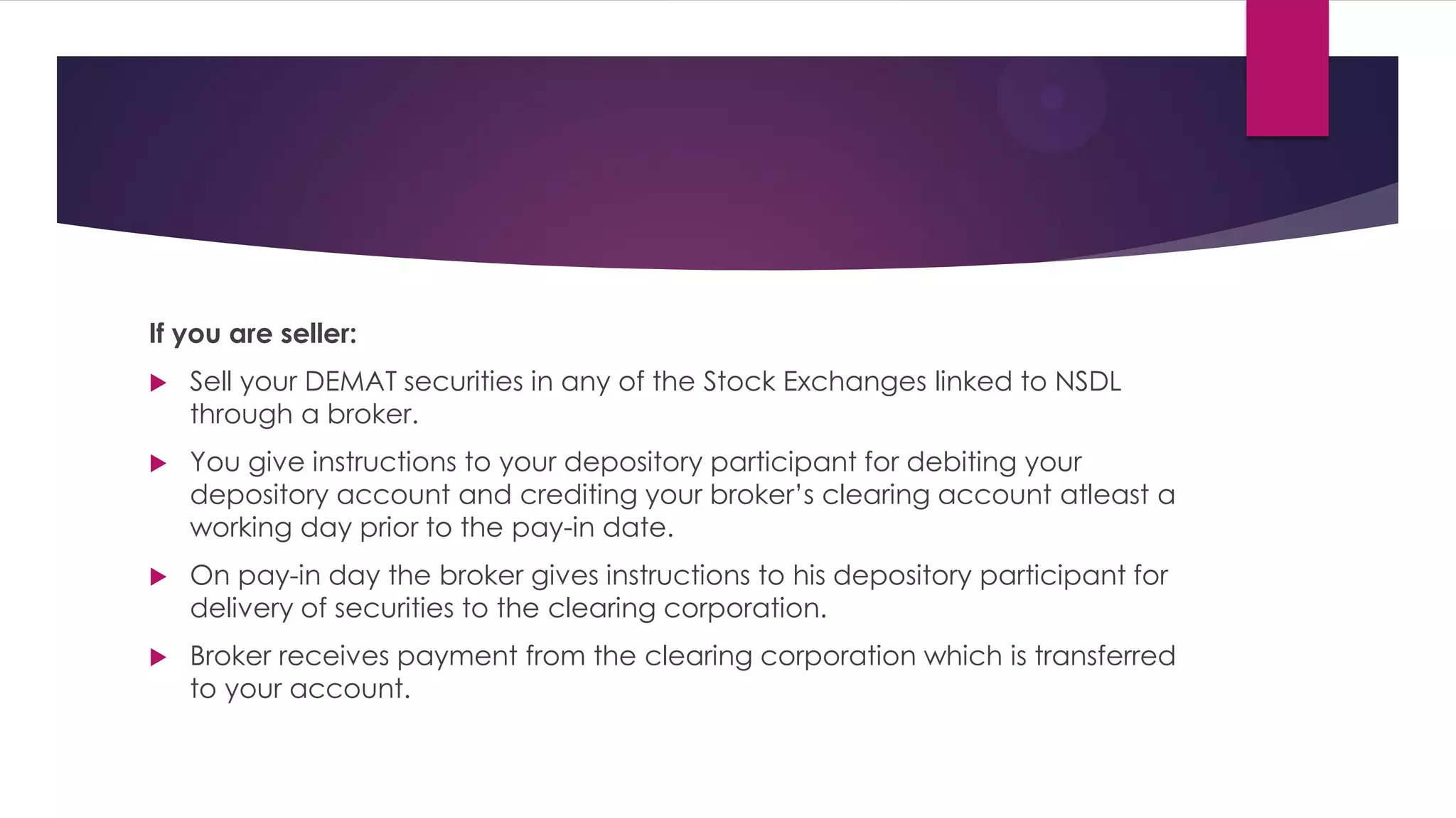 If you are seller: 
Sell your DEMAT securities in any of the Stock Exchanges linked to NSDL through a broker. 
You give instructions to your depository participant for debiting your depository account and crediting your broker’s clearing account atleast a working day prior to the pay-in date. 
On pay-in day the broker gives instructions to his depository participant for delivery of securities to the clearing corporation. 
Broker receives payment from the clearing corporation which is transferred to your account.  
