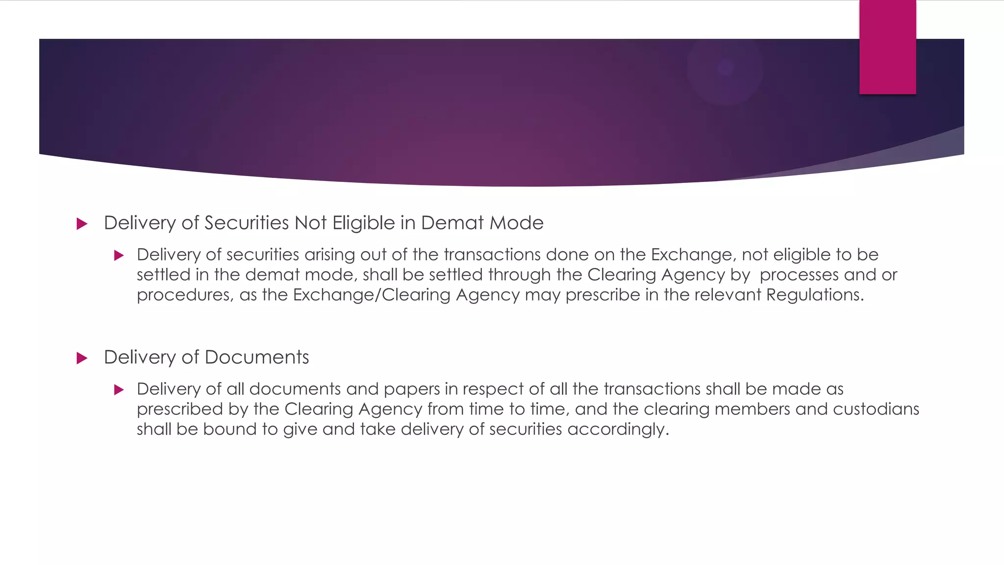 Delivery of Securities Not Eligible in Demat Mode 
Delivery of securities arising out of the transactions done on the Exchange, not eligible to be settled in the demat mode, shall be settled through the Clearing Agency by processes and or procedures, as the Exchange/Clearing Agency may prescribe in the relevant Regulations. 
Delivery of Documents 
Delivery of all documents and papers in respect of all the transactions shall be made as prescribed by the Clearing Agency from time to time, and the clearing members and custodians shall be bound to give and take delivery of securities accordingly. 
 