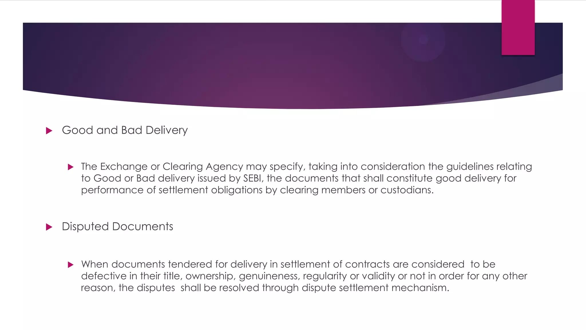 Good and Bad Delivery 
The Exchange or Clearing Agency may specify, taking into consideration the guidelines relating to Good or Bad delivery issued by SEBI, the documents that shall constitute good delivery for performance of settlement obligations by clearing members or custodians. 
Disputed Documents 
When documents tendered for delivery in settlement of contracts are considered to be defective in their title, ownership, genuineness, regularity or validity or not in order for any other reason, the disputes shall be resolved through dispute settlement mechanism.  