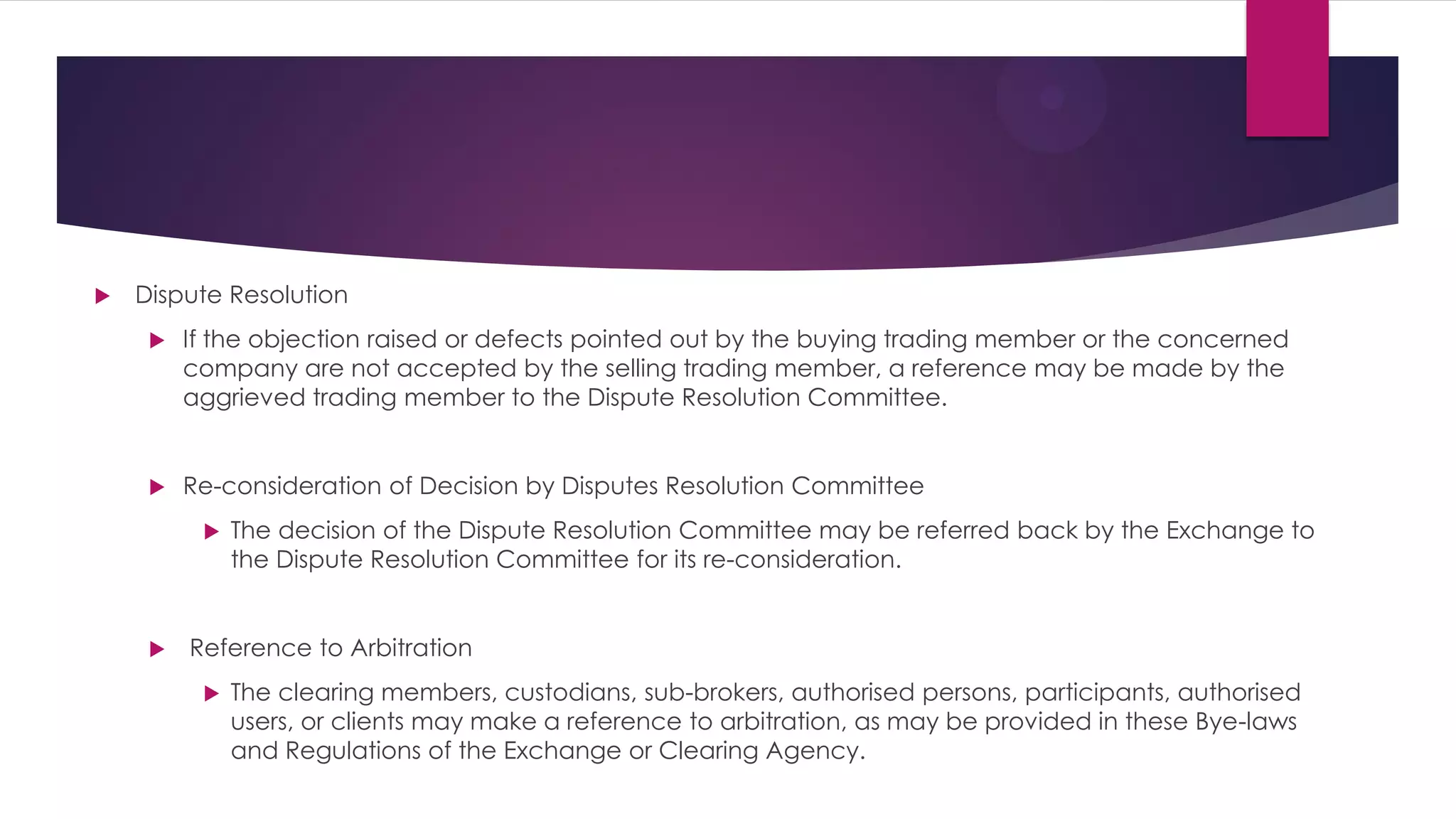 Dispute Resolution 
If the objection raised or defects pointed out by the buying trading member or the concerned company are not accepted by the selling trading member, a reference may be made by the aggrieved trading member to the Dispute Resolution Committee. 
Re-consideration of Decision by Disputes Resolution Committee 
The decision of the Dispute Resolution Committee may be referred back by the Exchange to the Dispute Resolution Committee for its re-consideration. 
 Reference to Arbitration 
The clearing members, custodians, sub-brokers, authorised persons, participants, authorised users, or clients may make a reference to arbitration, as may be provided in these Bye-laws and Regulations of the Exchange or Clearing Agency.  