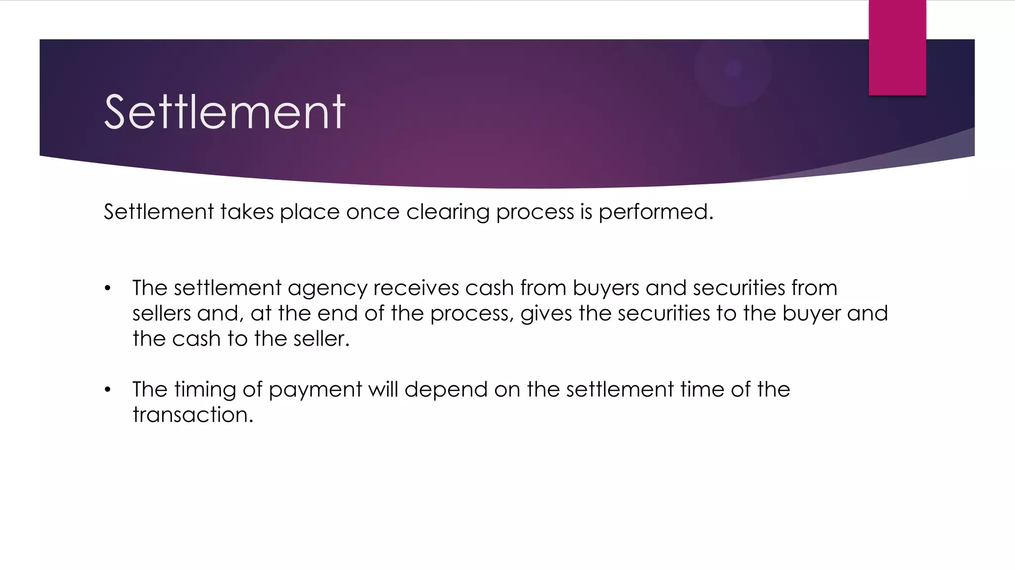 Settlement 
Settlement takes place once clearing process is performed. 
•The settlement agency receives cash from buyers and securities from sellers and, at the end of the process, gives the securities to the buyer and the cash to the seller. 
•The timing of payment will depend on the settlement time of the transaction.  