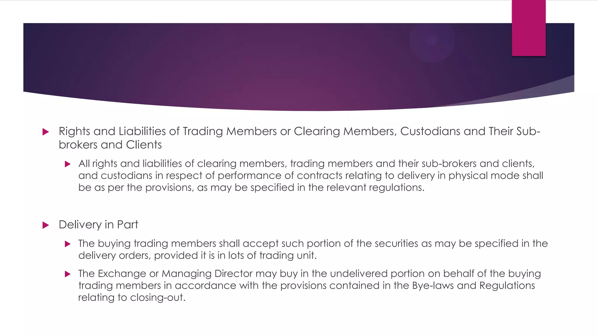 Rights and Liabilities of Trading Members or Clearing Members, Custodians and Their Sub- brokers and Clients 
All rights and liabilities of clearing members, trading members and their sub-brokers and clients, and custodians in respect of performance of contracts relating to delivery in physical mode shall be as per the provisions, as may be specified in the relevant regulations. 
Delivery in Part 
The buying trading members shall accept such portion of the securities as may be specified in the delivery orders, provided it is in lots of trading unit. 
The Exchange or Managing Director may buy in the undelivered portion on behalf of the buying trading members in accordance with the provisions contained in the Bye-laws and Regulations relating to closing-out.  