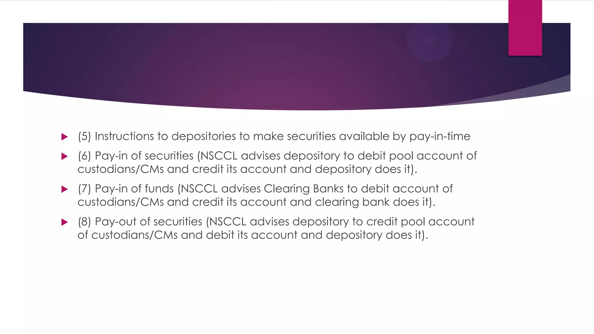 (5) Instructions to depositories to make securities available by pay-in-time 
(6) Pay-in of securities (NSCCL advises depository to debit pool account of custodians/CMs and credit its account and depository does it). 
(7) Pay-in of funds (NSCCL advises Clearing Banks to debit account of custodians/CMs and credit its account and clearing bank does it). 
(8) Pay-out of securities (NSCCL advises depository to credit pool account of custodians/CMs and debit its account and depository does it).  