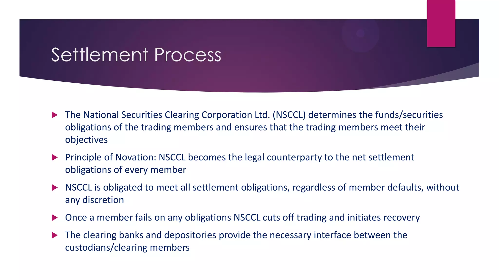 Settlement Process 
The National Securities Clearing Corporation Ltd. (NSCCL) determines the funds/securities obligations of the trading members and ensures that the trading members meet their objectives 
Principle of Novation: NSCCL becomes the legal counterparty to the net settlement obligations of every member 
NSCCL is obligated to meet all settlement obligations, regardless of member defaults, without any discretion 
Once a member fails on any obligations NSCCL cuts off trading and initiates recovery 
The clearing banks and depositories provide the necessary interface between the custodians/clearing members  