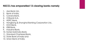 NSCCL has empanelled 13 clearing banks namely 
1.Axis Bank Ltd., 
2.Bank of India, 
3.Canara Bank, 
4.Citibank N.A, 
5.HDF...
