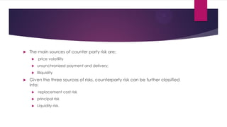 The main sources of counter party risk are: 
 price volatility 
unsynchronized payment and delivery; 
Illiquidity 
Gi...