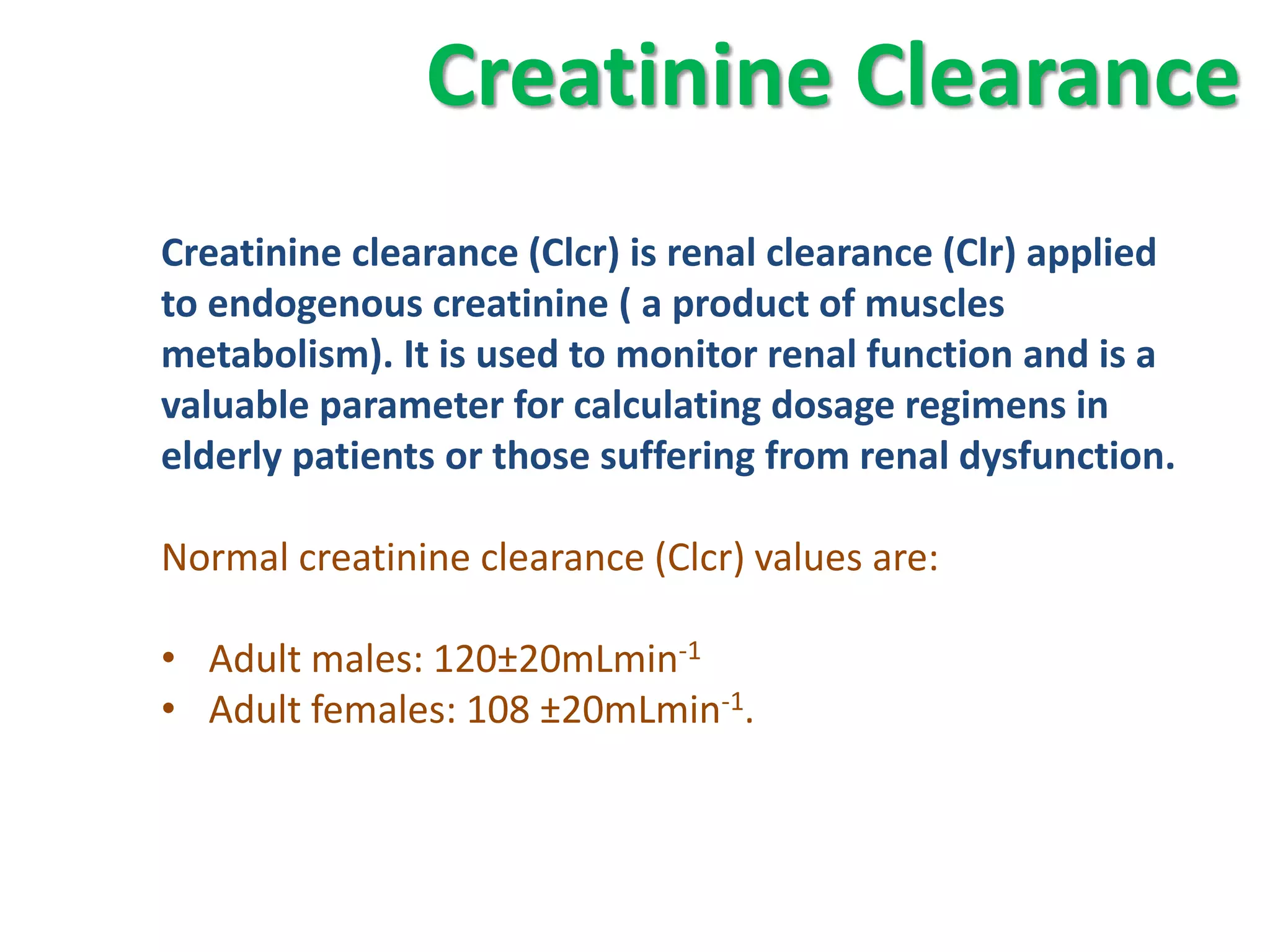 Creatinine Clearance
Creatinine clearance (Clcr) is renal clearance (Clr) applied
to endogenous creatinine ( a product of muscles
metabolism). It is used to monitor renal function and is a
valuable parameter for calculating dosage regimens in
elderly patients or those suffering from renal dysfunction.

Normal creatinine clearance (Clcr) values are:

• Adult males: 120±20mLmin-1
• Adult females: 108 ±20mLmin-1.
 