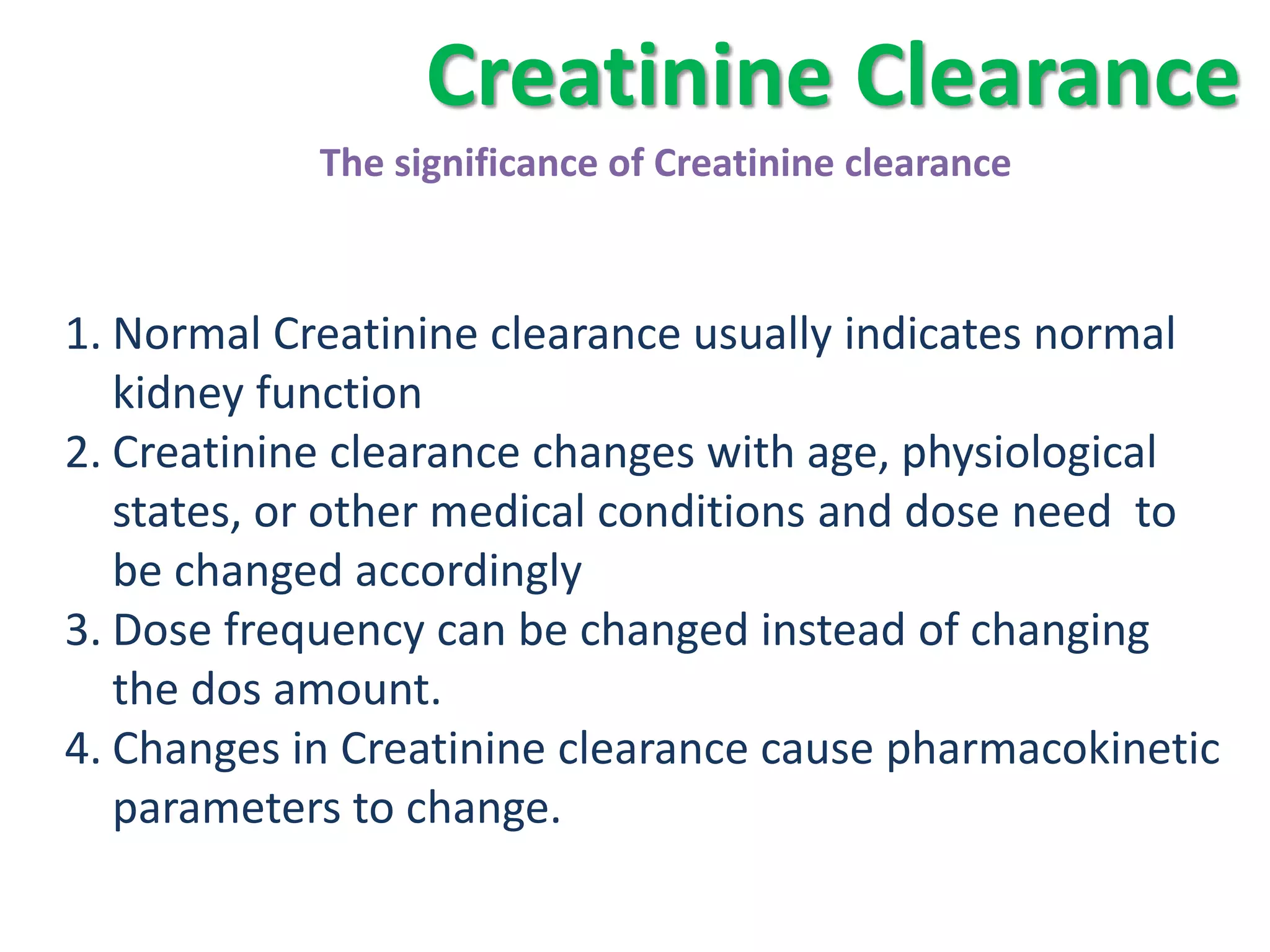 Creatinine Clearance
            The significance of Creatinine clearance



1. Normal Creatinine clearance usually indicates normal
   kidney function
2. Creatinine clearance changes with age, physiological
   states, or other medical conditions and dose need to
   be changed accordingly
3. Dose frequency can be changed instead of changing
   the dos amount.
4. Changes in Creatinine clearance cause pharmacokinetic
   parameters to change.
 