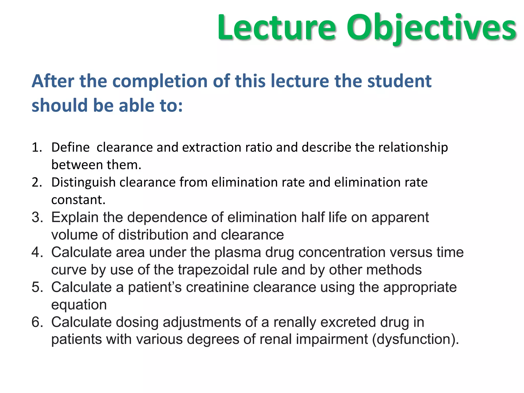 Lecture Objectives
After the completion of this lecture the student
should be able to:
1. Define clearance and extraction ratio and describe the relationship
   between them.
2. Distinguish clearance from elimination rate and elimination rate
   constant.
3. Explain the dependence of elimination half life on apparent
   volume of distribution and clearance
4. Calculate area under the plasma drug concentration versus time
   curve by use of the trapezoidal rule and by other methods
5. Calculate a patient’s creatinine clearance using the appropriate
   equation
6. Calculate dosing adjustments of a renally excreted drug in
   patients with various degrees of renal impairment (dysfunction).
 