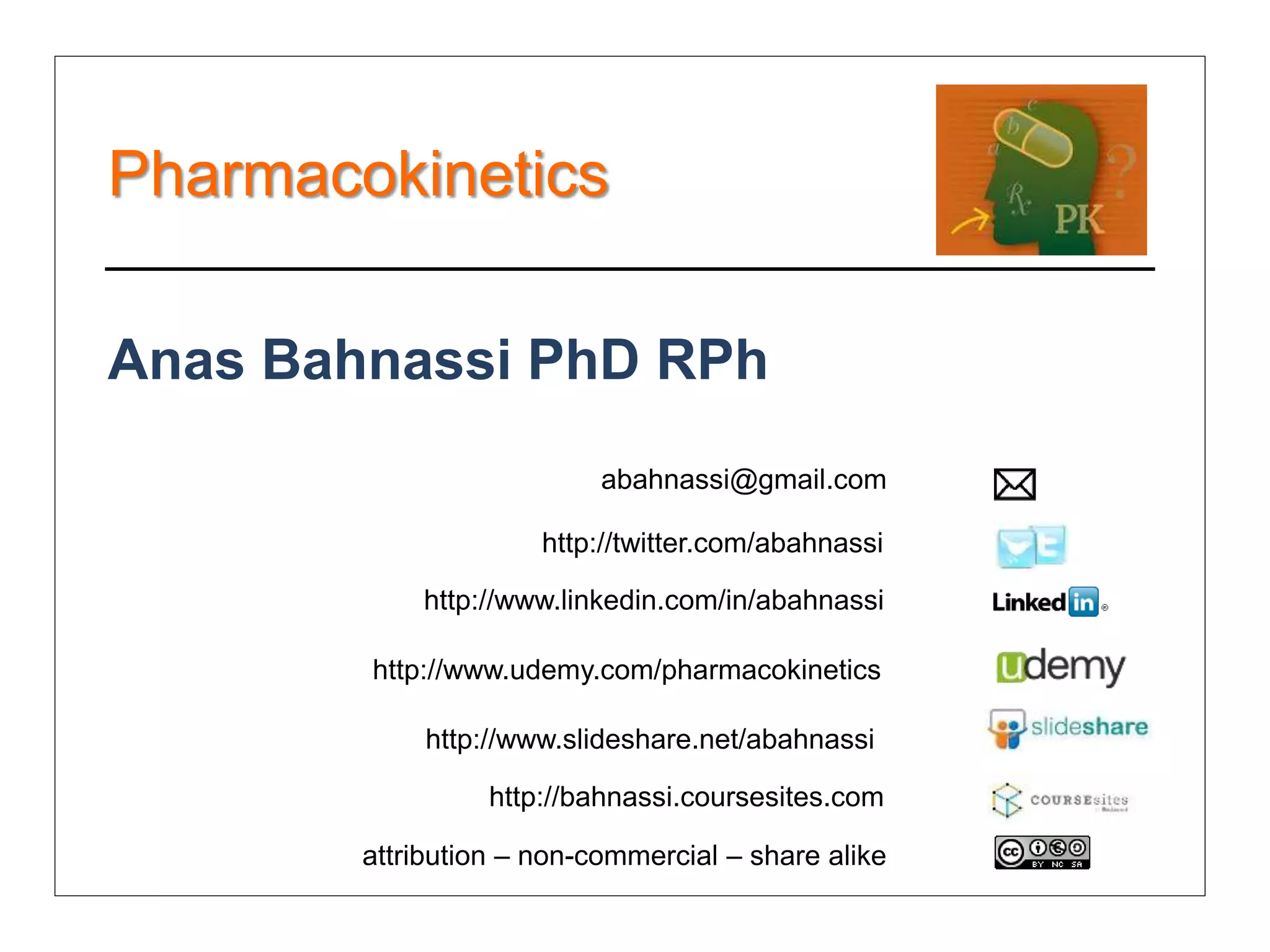 Pharmacokinetics

Anas Bahnassi PhD RPh
                           abahnassi@gmail.com

                      http://twitter.com/abahnassi

            http://www.linkedin.com/in/abahnassi

        http://www.udemy.com/pharmacokinetics

             http://www.slideshare.net/abahnassi

                  http://bahnassi.coursesites.com

        attribution – non-commercial – share alike
 