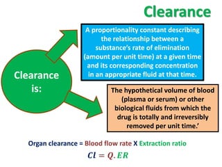 Clearance
                     A proportionality constant describing
                           the relationship between a
                         substance’s rate of elimination
                    (amount per unit time) at a given time
                     and its corresponding concentration
Clearance             in an appropriate fluid at that time.

    is:                      The hypothetical volume of blood
                                (plasma or serum) or other
                              biological fluids from which the
                               drug is totally and irreversibly
                                  removed per unit time.’

  Organ clearance = Blood flow rate X Extraction ratio
                      = . 
 