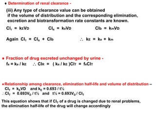  Determination of renal clearance - 
(iii) Any type of clearance value can be obtained 
if the volume of distribution and the corresponding elimination, 
excretion and biotransformation rate constants are known. 
ClT = kEVD ClR = keVD Clb = kmVD 
Again ClT = ClR + Clb  kE = ke + km 
 Fraction of drug excreted unchanged by urine - 
fe = ke / kE  ClR = ( ke / kE )ClT = feClT 
Relationship among clearance, elimination half-life and volume of distribution – 
ClT = kEVD and kE = 0.693 / t½ 
ClT = 0.693VD / t½ and t½ = 0.693VD / ClT 
This equation shows that if ClT of a drug is changed due to renal problems, 
the elimination half-life of the drug will change accordingly 
 