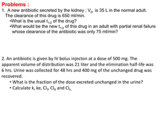Problems : 
1. A new antibiotic secreted by the kidney ; VD is 35 L in the normal adult. 
The clearance of this drug is 650 ml/min. 
•What is the usual t1/2 of the drug? 
•What would be the new t1/2 of this drug in an adult with partial renal failure 
whose clearance of the antibiotic was only 75 ml/min? 
2. An antibiotic is given by IV bolus injecton at a dose of 500 mg. The 
apparent volume of distribution was 21 liter and the elimination half-life was 
6 hrs. Urine was collected for 48 hrs and 400 mg of the unchanged drug was 
recovered. 
• What is the fraction of the dose excreted unchanged in the urine? 
• Calculate k, ke, ClT, ClR and Clh. 
