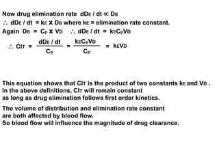 Now drug elimination rate dDE / dt  DB 
 dDE / dt = kE x DB where kE = elimination rate constant. 
Again DB = Cp x VD  dDE / dt = kECpVD 
 ClT = = 
Cp 
dDE / dt 
Cp 
kECpVD 
= kEVD 
This equation shows that ClT is the product of two constants kE and VD . 
In the above definitions, ClT will remain constant 
as long as drug elimination follows first order kinetics. 
The volume of distribution and elimination rate constant 
are both affected by blood flow. 
So blood flow will influence the magnitude of drug clearance. 
 
