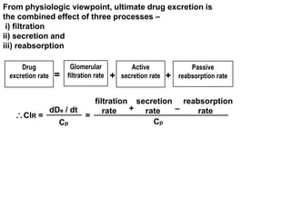 From physiologic viewpoint, ultimate drug excretion is 
the combined effect of three processes – 
i) filtration 
ii) secretion and 
iii) reabsorption 
Drug 
excretion rate 
Glomerular 
Active 
= filtration rate + secretion rate 
+ 
Passive 
reabsorption rate 
ClR = = 
Cp 
dDe / dt 
Cp 
filtration secretion reabsorption 
rate + rate – rate 
 