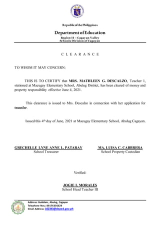 RepublicofthePhilippines
DepartmentofEducation
Region II – Cagayan Valley
Schools Division of Cagayan
Address: Guiddam, Abulug, Cagayan
Telephone Nos.: 09176356629
Email Address: 102343@deped.gov.ph
C L E A R A N C E
TO WHOM IT MAY CONCERN:
THIS IS TO CERTIFY that MRS. MATHLEEN G. DESCALZO, Teacher 1,
stationed at Macugay Elementary School, Abulug District, has been cleared of money and
property responsibility effective June 4, 2021.
This clearance is issued to Mrs. Descalzo in connection with her application for
transfer.
Issued this 4th day of June, 2021 at Macugay Elementary School, Abulug Cagayan.
GRECHELLE LYNE ANNE L. PATARAY MA. LUISA C. CABBRERA
School Treasurer School Property Custodian
Verified:
JOGIE I. MORALES
School Head Teacher III
 