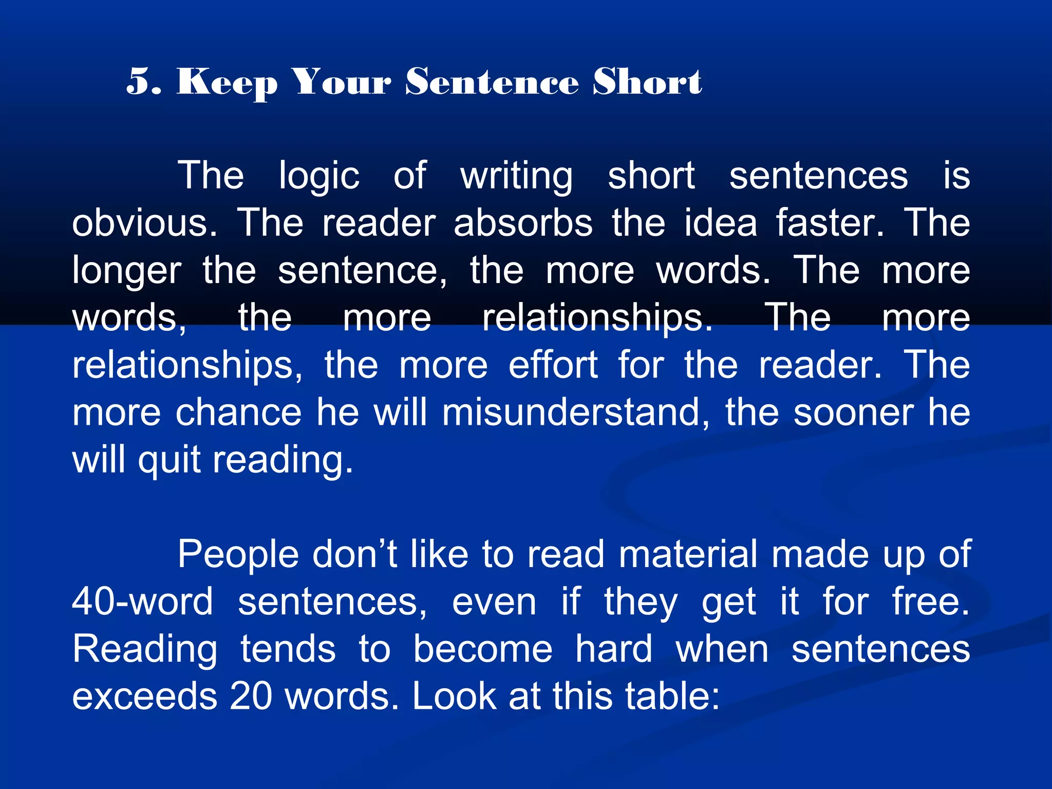 5. Keep Your Sentence Short
The logic of writing short sentences is
obvious. The reader absorbs the idea faster. The
longer the sentence, the more words. The more
words, the more relationships. The more
relationships, the more effort for the reader. The
more chance he will misunderstand, the sooner he
will quit reading.
People don’t like to read material made up of
40-word sentences, even if they get it for free.
Reading tends to become hard when sentences
exceeds 20 words. Look at this table:
 
