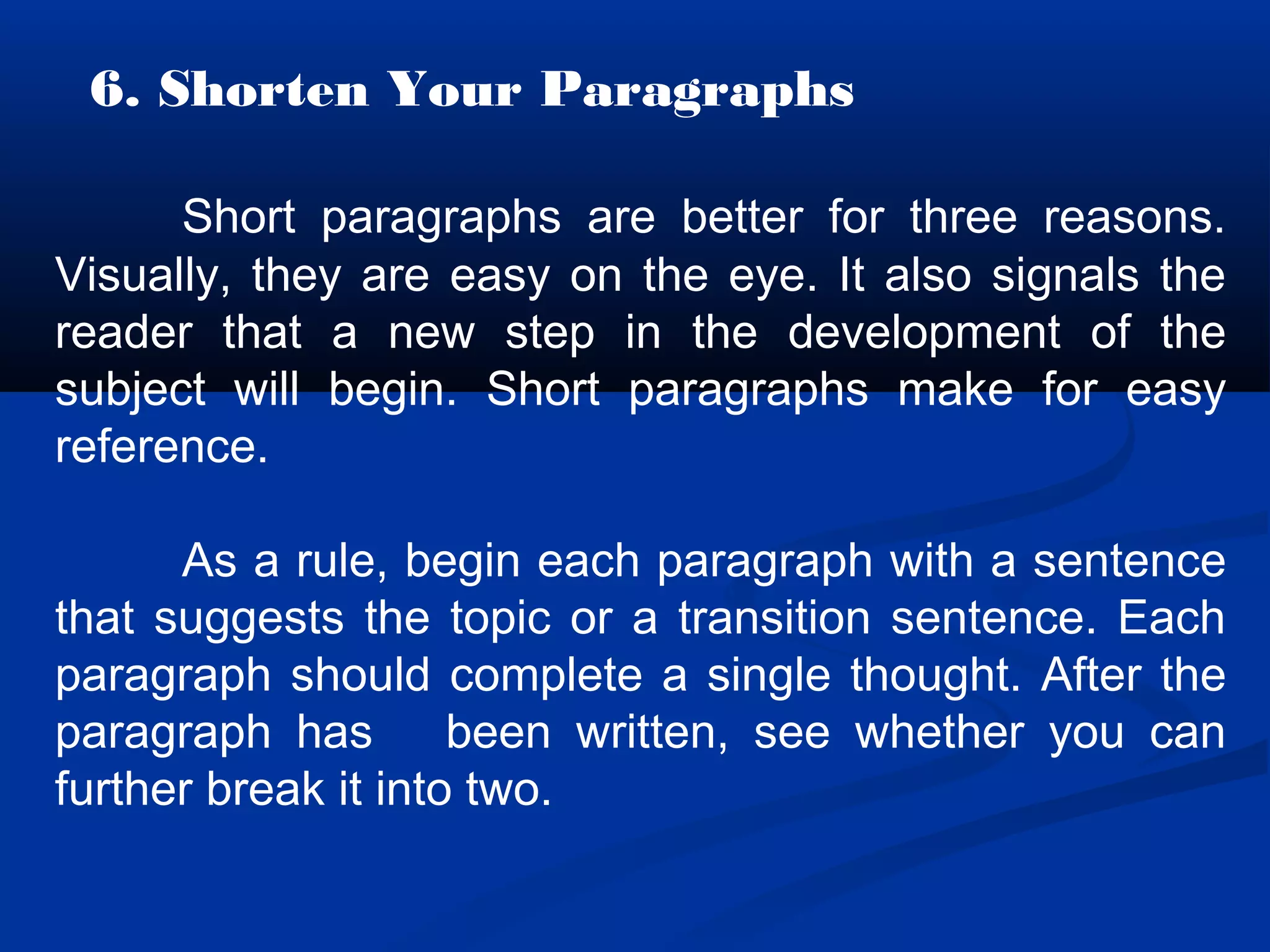 6. Shorten Your Paragraphs
Short paragraphs are better for three reasons.
Visually, they are easy on the eye. It also signals the
reader that a new step in the development of the
subject will begin. Short paragraphs make for easy
reference.
As a rule, begin each paragraph with a sentence
that suggests the topic or a transition sentence. Each
paragraph should complete a single thought. After the
paragraph has been written, see whether you can
further break it into two.
 