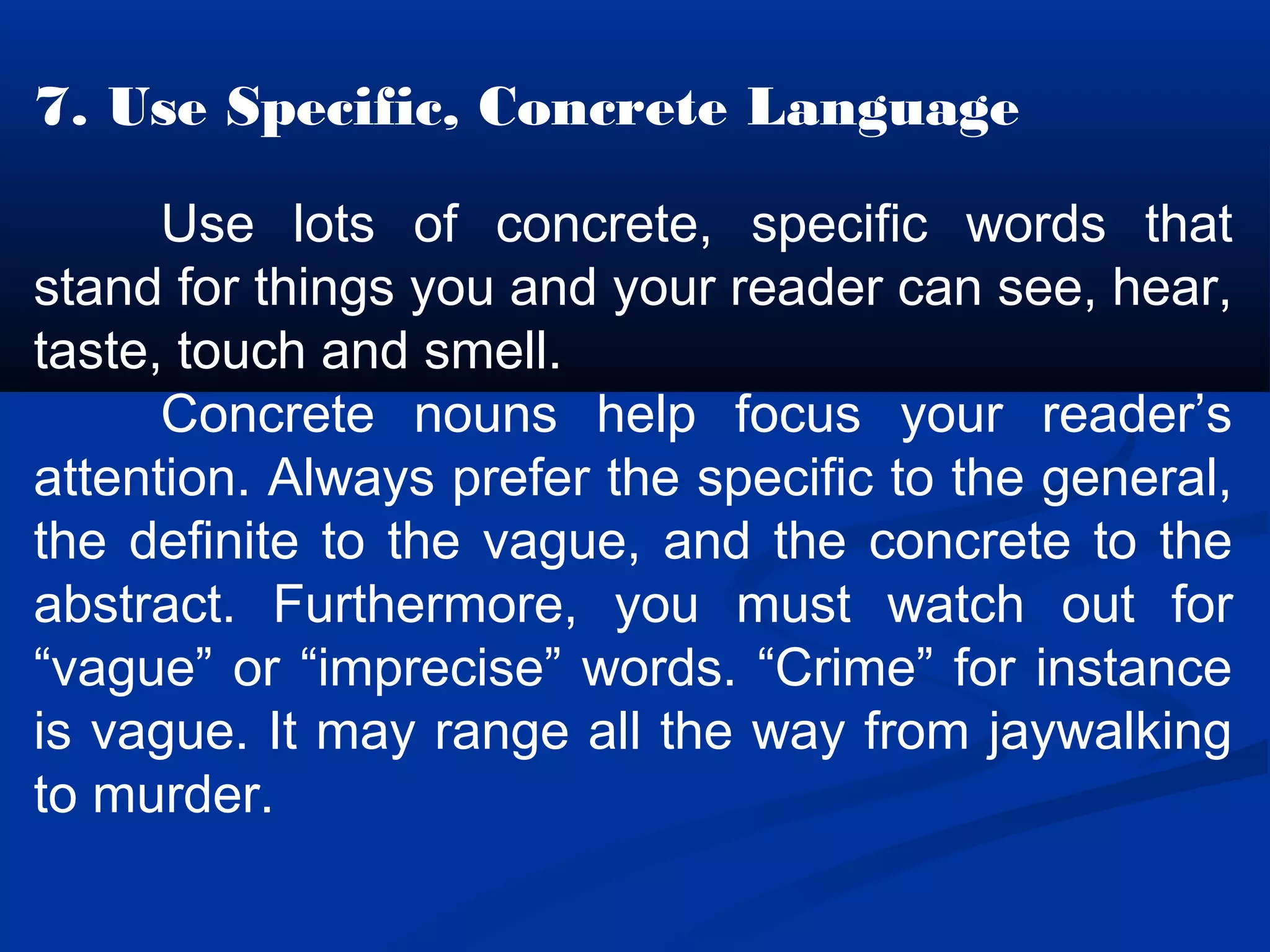 7. Use Specific, Concrete Language
Use lots of concrete, specific words that
stand for things you and your reader can see, hear,
taste, touch and smell.
Concrete nouns help focus your reader’s
attention. Always prefer the specific to the general,
the definite to the vague, and the concrete to the
abstract. Furthermore, you must watch out for
“vague” or “imprecise” words. “Crime” for instance
is vague. It may range all the way from jaywalking
to murder.
 