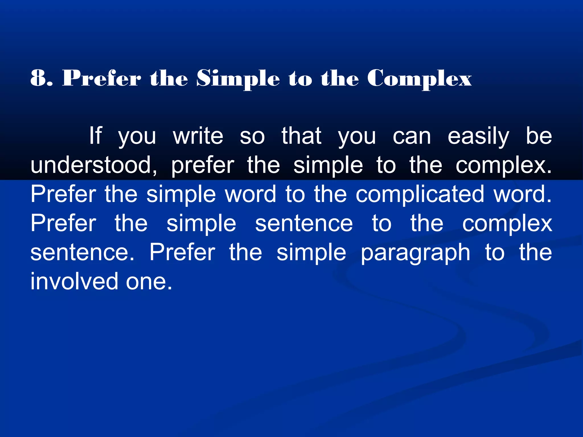 8. Prefer the Simple to the Complex
If you write so that you can easily be
understood, prefer the simple to the complex.
Prefer the simple word to the complicated word.
Prefer the simple sentence to the complex
sentence. Prefer the simple paragraph to the
involved one.
 