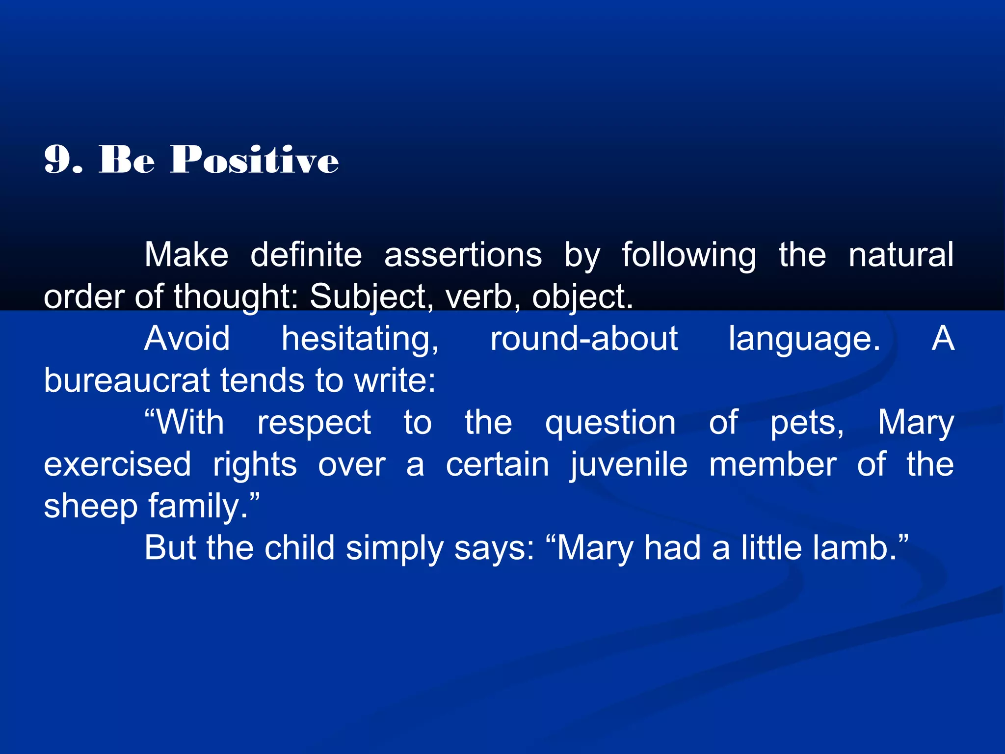 9. Be Positive
Make definite assertions by following the natural
order of thought: Subject, verb, object.
Avoid hesitating, round-about language. A
bureaucrat tends to write:
“With respect to the question of pets, Mary
exercised rights over a certain juvenile member of the
sheep family.”
But the child simply says: “Mary had a little lamb.”
 
