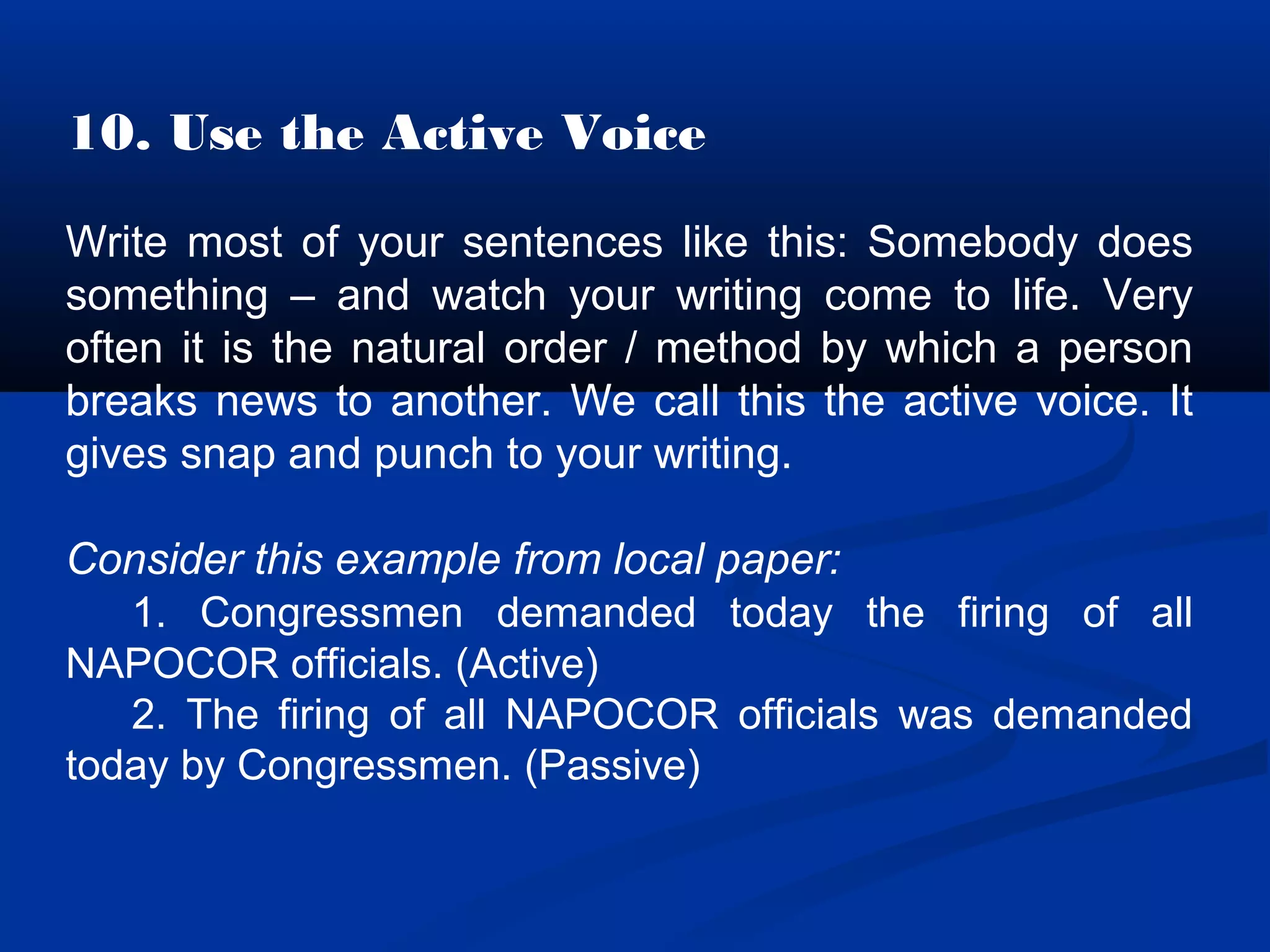 10. Use the Active Voice
Write most of your sentences like this: Somebody does
something – and watch your writing come to life. Very
often it is the natural order / method by which a person
breaks news to another. We call this the active voice. It
gives snap and punch to your writing.
Consider this example from local paper:
1. Congressmen demanded today the firing of all
NAPOCOR officials. (Active)
2. The firing of all NAPOCOR officials was demanded
today by Congressmen. (Passive)
 