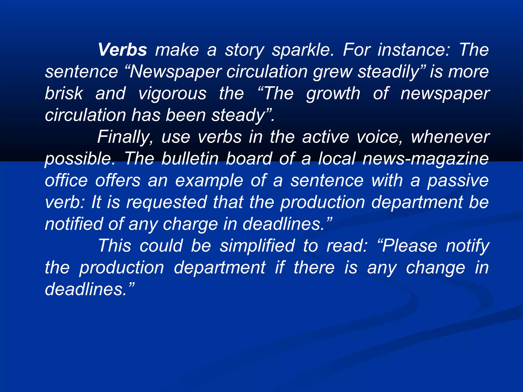 Verbs make a story sparkle. For instance: The
sentence “Newspaper circulation grew steadily” is more
brisk and vigorous the “The growth of newspaper
circulation has been steady”.
Finally, use verbs in the active voice, whenever
possible. The bulletin board of a local news-magazine
office offers an example of a sentence with a passive
verb: It is requested that the production department be
notified of any charge in deadlines.”
This could be simplified to read: “Please notify
the production department if there is any change in
deadlines.”
 