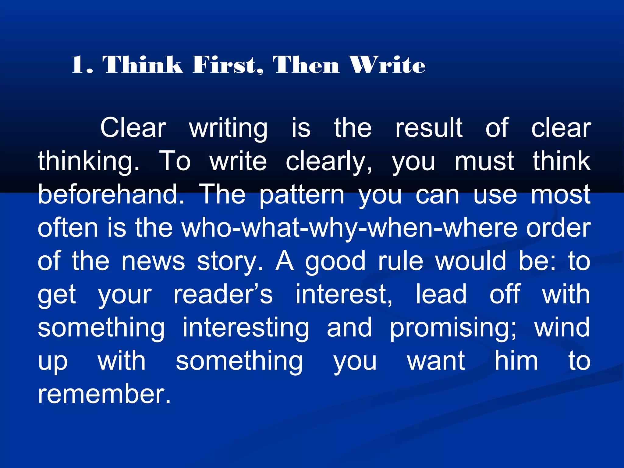 1. Think First, Then Write
Clear writing is the result of clear
thinking. To write clearly, you must think
beforehand. The pattern you can use most
often is the who-what-why-when-where order
of the news story. A good rule would be: to
get your reader’s interest, lead off with
something interesting and promising; wind
up with something you want him to
remember.
 