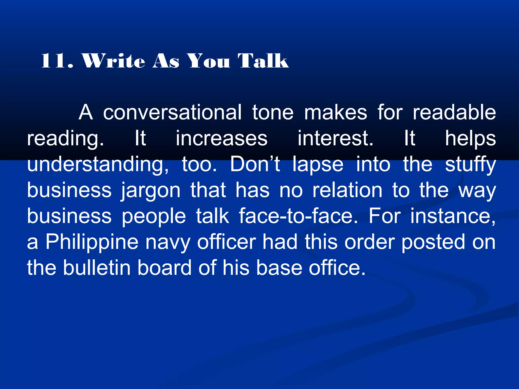11. Write As You Talk
A conversational tone makes for readable
reading. It increases interest. It helps
understanding, too. Don’t lapse into the stuffy
business jargon that has no relation to the way
business people talk face-to-face. For instance,
a Philippine navy officer had this order posted on
the bulletin board of his base office.
 