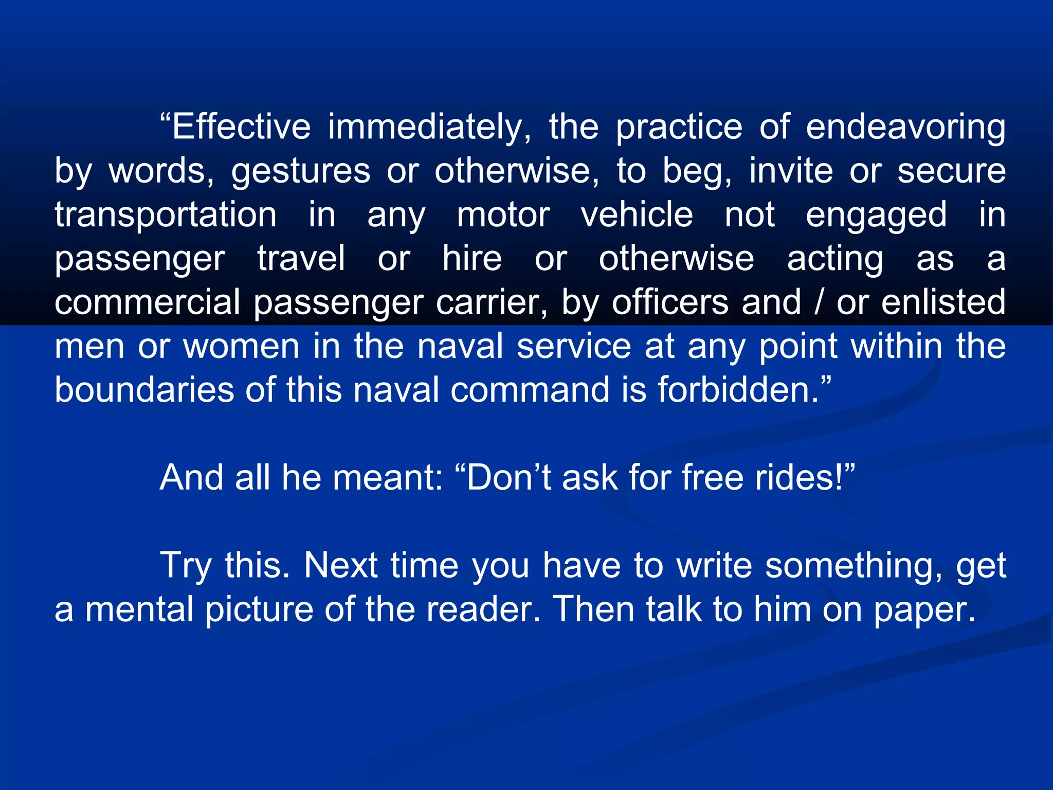 “Effective immediately, the practice of endeavoring
by words, gestures or otherwise, to beg, invite or secure
transportation in any motor vehicle not engaged in
passenger travel or hire or otherwise acting as a
commercial passenger carrier, by officers and / or enlisted
men or women in the naval service at any point within the
boundaries of this naval command is forbidden.”
And all he meant: “Don’t ask for free rides!”
Try this. Next time you have to write something, get
a mental picture of the reader. Then talk to him on paper.
 