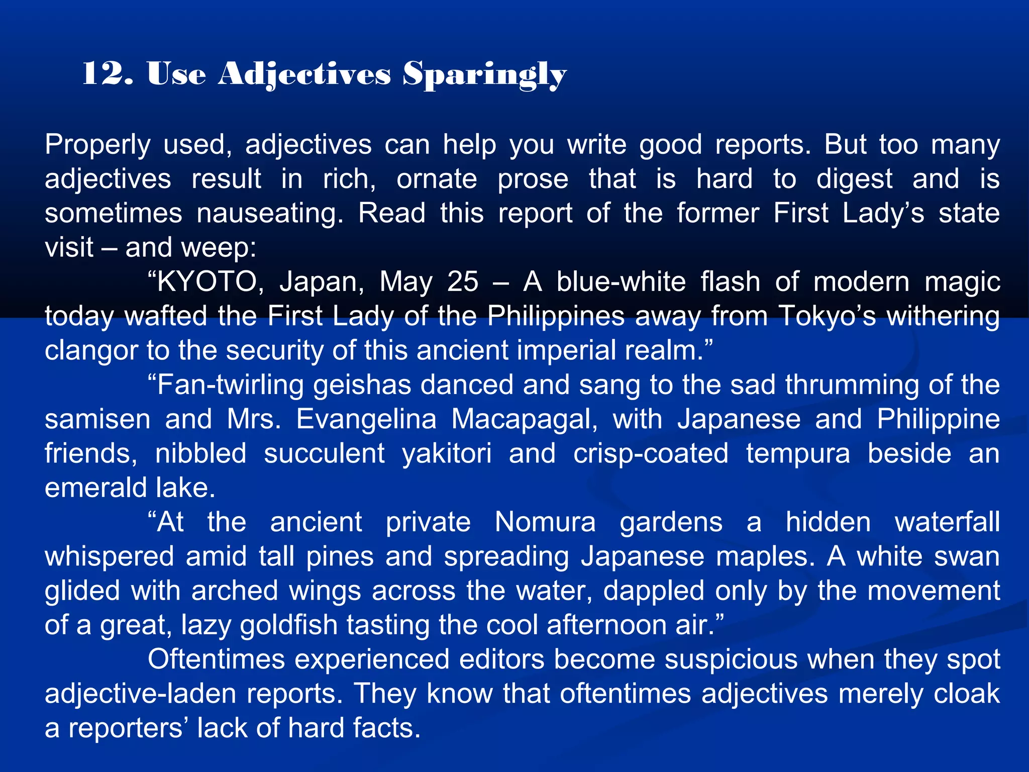12. Use Adjectives Sparingly
Properly used, adjectives can help you write good reports. But too many
adjectives result in rich, ornate prose that is hard to digest and is
sometimes nauseating. Read this report of the former First Lady’s state
visit – and weep:
“KYOTO, Japan, May 25 – A blue-white flash of modern magic
today wafted the First Lady of the Philippines away from Tokyo’s withering
clangor to the security of this ancient imperial realm.”
“Fan-twirling geishas danced and sang to the sad thrumming of the
samisen and Mrs. Evangelina Macapagal, with Japanese and Philippine
friends, nibbled succulent yakitori and crisp-coated tempura beside an
emerald lake.
“At the ancient private Nomura gardens a hidden waterfall
whispered amid tall pines and spreading Japanese maples. A white swan
glided with arched wings across the water, dappled only by the movement
of a great, lazy goldfish tasting the cool afternoon air.”
Oftentimes experienced editors become suspicious when they spot
adjective-laden reports. They know that oftentimes adjectives merely cloak
a reporters’ lack of hard facts.
 