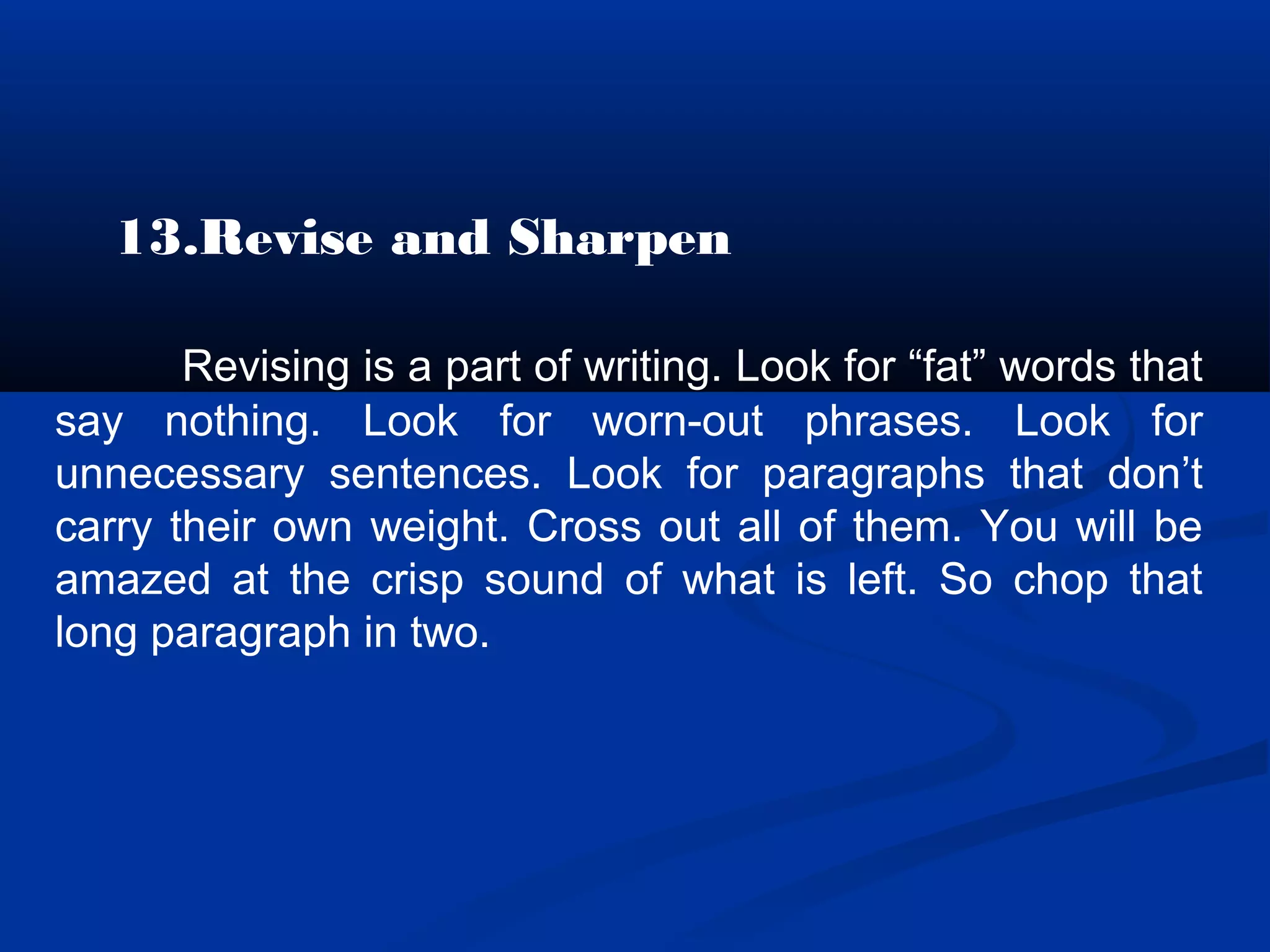 13.Revise and Sharpen
Revising is a part of writing. Look for “fat” words that
say nothing. Look for worn-out phrases. Look for
unnecessary sentences. Look for paragraphs that don’t
carry their own weight. Cross out all of them. You will be
amazed at the crisp sound of what is left. So chop that
long paragraph in two.
 