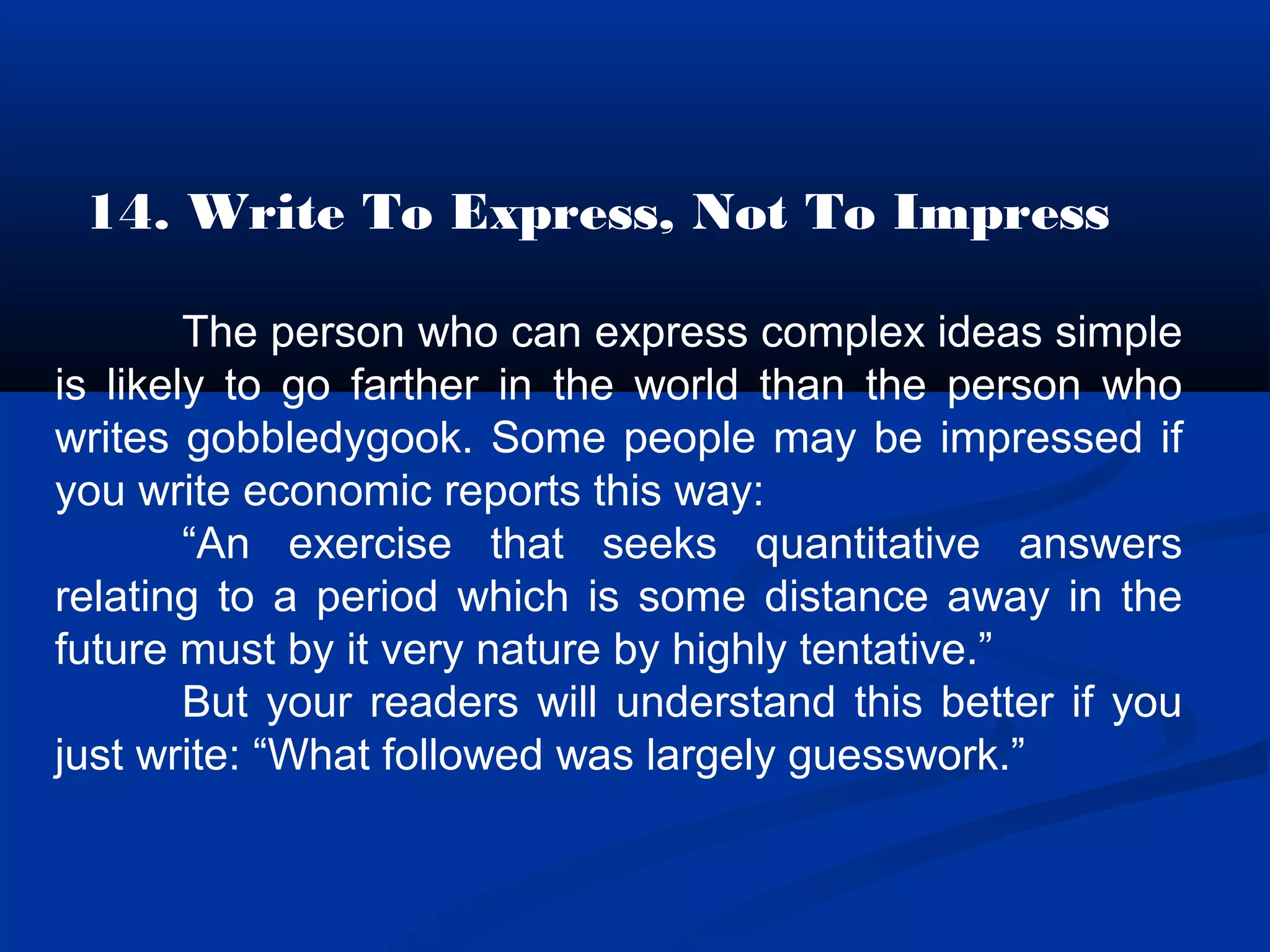 14. Write To Express, Not To Impress
The person who can express complex ideas simple
is likely to go farther in the world than the person who
writes gobbledygook. Some people may be impressed if
you write economic reports this way:
“An exercise that seeks quantitative answers
relating to a period which is some distance away in the
future must by it very nature by highly tentative.”
But your readers will understand this better if you
just write: “What followed was largely guesswork.”
 