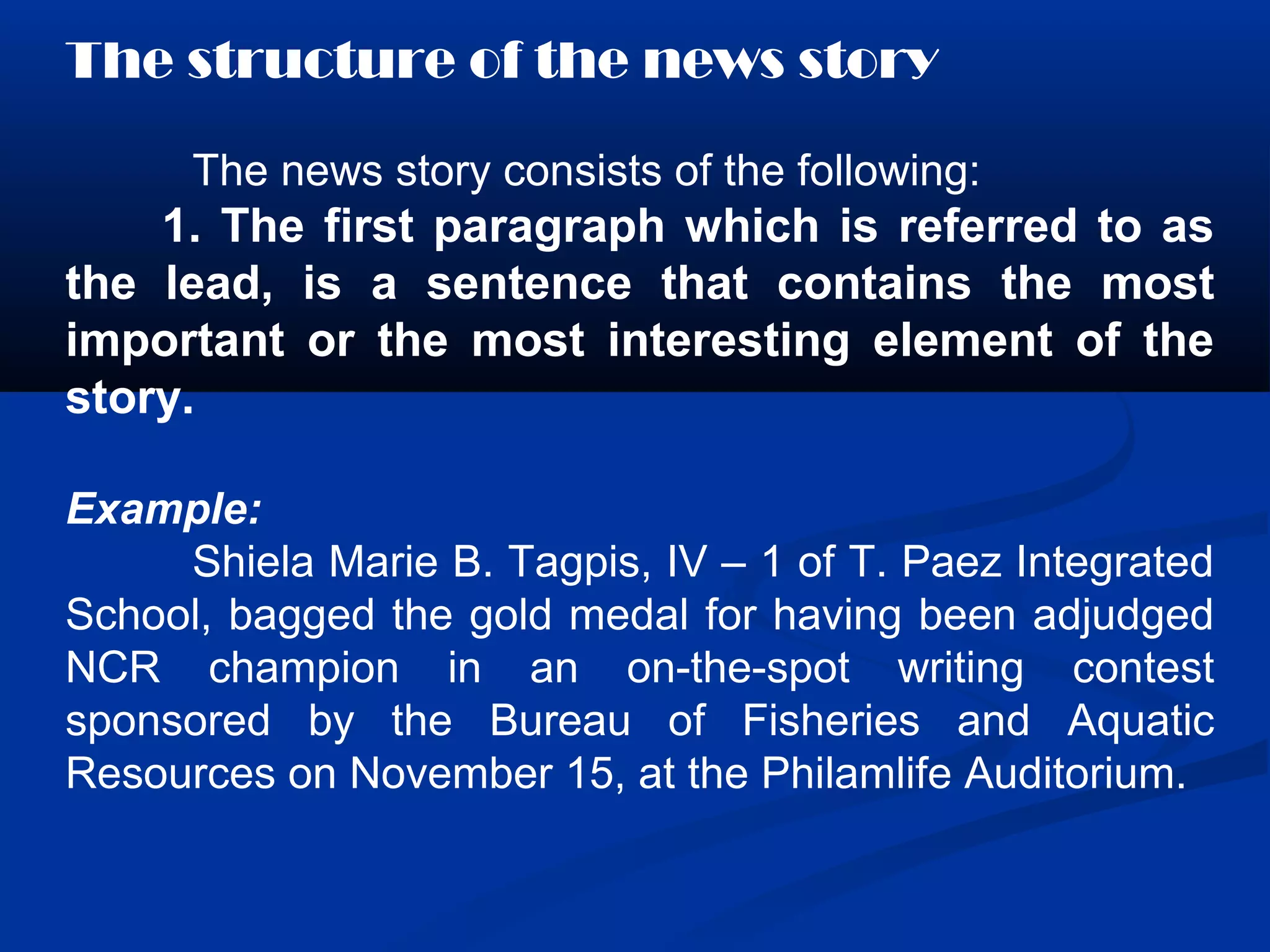 The structure of the news story
The news story consists of the following:
1. The first paragraph which is referred to as
the lead, is a sentence that contains the most
important or the most interesting element of the
story.
Example:
Shiela Marie B. Tagpis, IV – 1 of T. Paez Integrated
School, bagged the gold medal for having been adjudged
NCR champion in an on-the-spot writing contest
sponsored by the Bureau of Fisheries and Aquatic
Resources on November 15, at the Philamlife Auditorium.
 