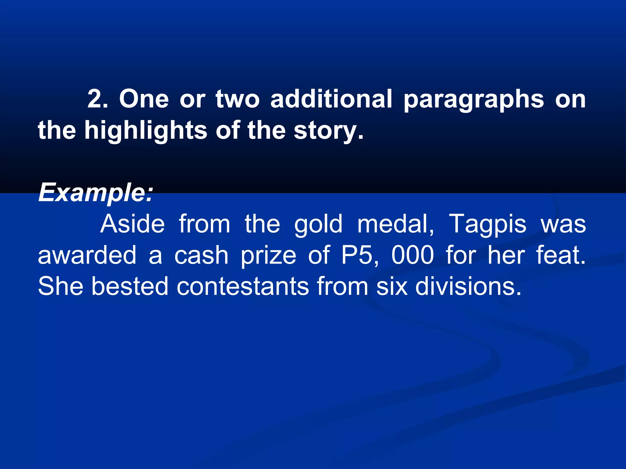 2. One or two additional paragraphs on
the highlights of the story.
Example:
Aside from the gold medal, Tagpis was
awarded a cash prize of P5, 000 for her feat.
She bested contestants from six divisions.
 