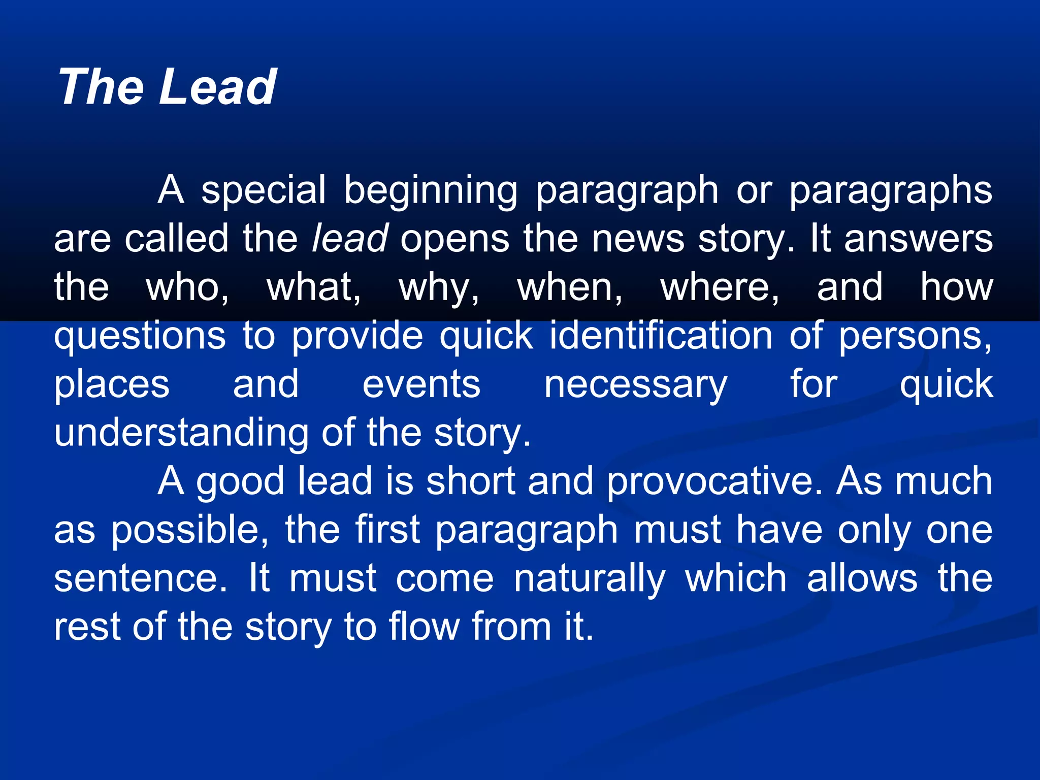The Lead
A special beginning paragraph or paragraphs
are called the lead opens the news story. It answers
the who, what, why, when, where, and how
questions to provide quick identification of persons,
places and events necessary for quick
understanding of the story.
A good lead is short and provocative. As much
as possible, the first paragraph must have only one
sentence. It must come naturally which allows the
rest of the story to flow from it.
 