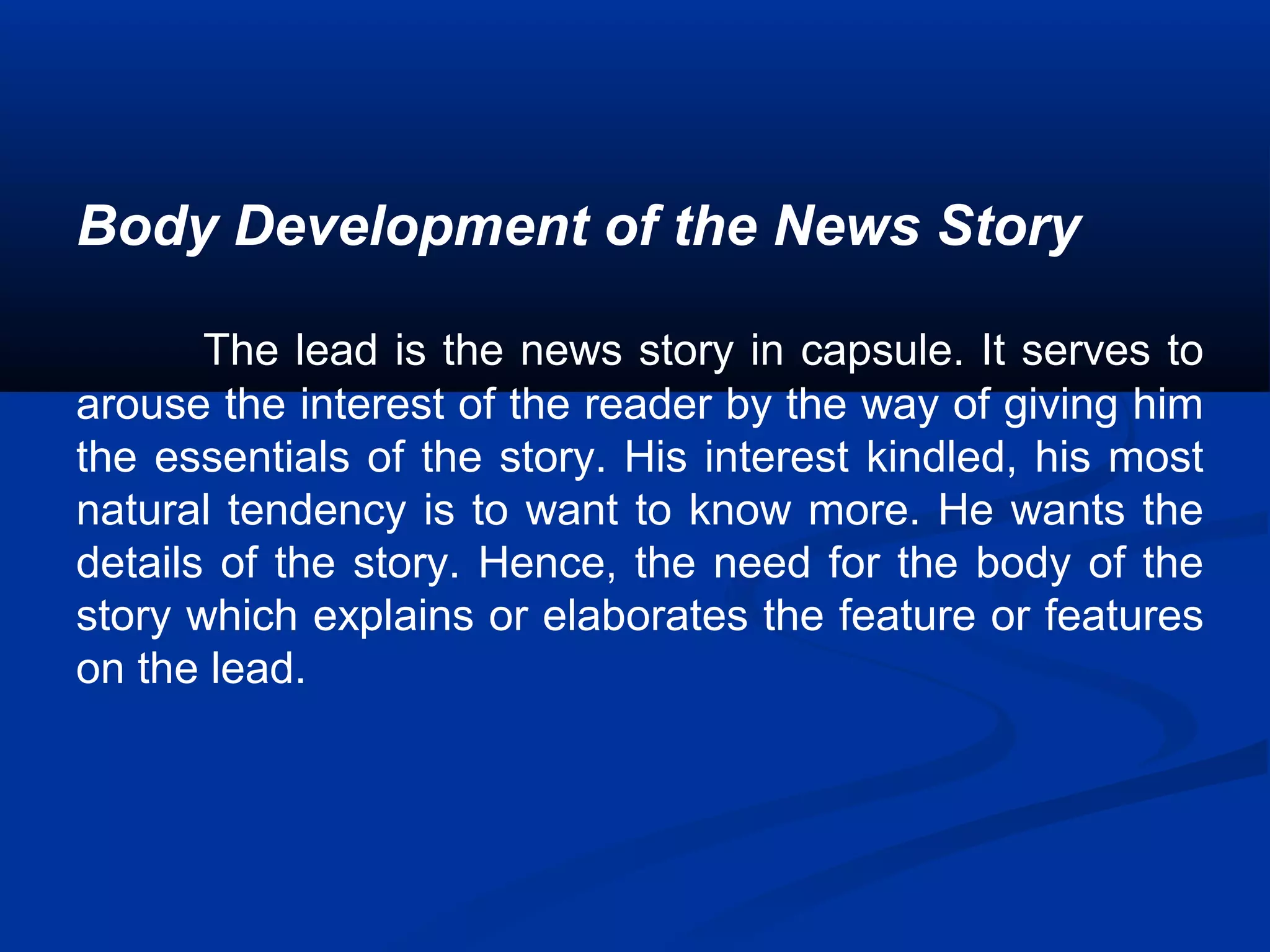 Body Development of the News Story
The lead is the news story in capsule. It serves to
arouse the interest of the reader by the way of giving him
the essentials of the story. His interest kindled, his most
natural tendency is to want to know more. He wants the
details of the story. Hence, the need for the body of the
story which explains or elaborates the feature or features
on the lead.
 